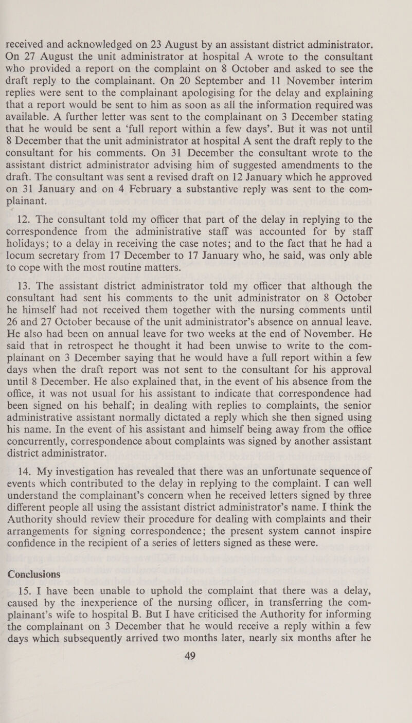 received and acknowledged on 23 August by an assistant district administrator. On 27 August the unit administrator at hospital A wrote to the consultant who provided a report on the complaint on 8 October and asked to see the draft reply to the complainant. On 20 September and 11 November interim replies were sent to the complainant apologising for the delay and explaining that a report would be sent to him as soon as all the information required was available. A further letter was sent to the complainant on 3 December stating that he would be sent a ‘full report within a few days’. But it was not until 8 December that the unit administrator at hospital A sent the draft reply to the consultant for his comments. On 31 December the consultant wrote to the assistant district administrator advising him of suggested amendments to the draft. The consultant was sent a revised draft on 12 January which he approved on 31 January and on 4 February a substantive reply was sent to the com- plainant. 12. The consultant told my officer that part of the delay in replying to the correspondence from the administrative staff was accounted for by staff holidays; to a delay in receiving the case notes; and to the fact that he had a locum secretary from 17 December to 17 January who, he said, was only able to cope with the most routine matters. 13. The assistant district administrator told my officer that although the consultant had sent his comments to the unit administrator on 8 October he himself had not received them together with the nursing comments until 26 and 27 October because of the unit administrator’s absence on annual leave. He also had been on annual leave for two weeks at the end of November. He said that in retrospect he thought it had been unwise to write to the com- plainant on 3 December saying that he would have a full report within a few days when the draft report was not sent to the consultant for his approval until 8 December. He also explained that, in the event of his absence from the office, it was not usual for his assistant to indicate that correspondence had been signed on his behalf; in dealing with replies to complaints, the senior administrative assistant normally dictated a reply which she then signed using his name. In the event of his assistant and himself being away from the office concurrently, correspondence about complaints was signed by another assistant district administrator. 14. My investigation has revealed that there was an unfortunate sequence of events which contributed to the delay in replying to the complaint. I can well understand the complainant’s concern when he received letters signed by three different people all using the assistant district administrator’s name. I think the Authority should review their procedure for dealing with complaints and their arrangements for signing correspondence; the present system cannot inspire confidence in the recipient of a series of letters signed as these were. Conclusions 15. I have been unable to uphold the complaint that there was a delay, caused by the inexperience of the nursing officer, in transferring the com- plainant’s wife to hospital B. But I have criticised the Authority for informing the complainant on 3 December that he would receive a reply within a few days which subsequently arrived two months later, nearly six months after he