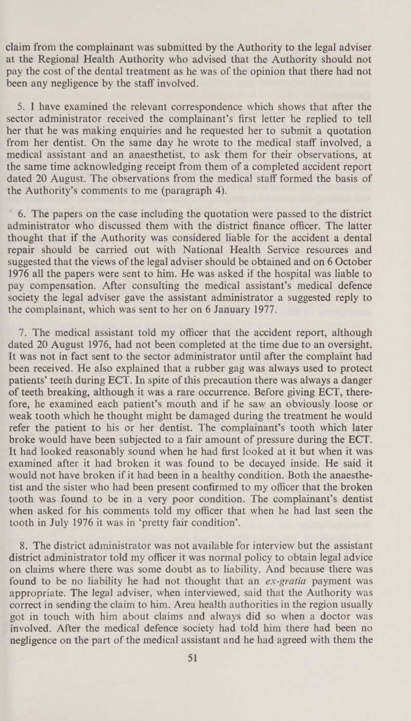 claim from the complainant was submitted by the Authority to the legal adviser at the Regional Health Authority who advised that the Authority should not pay the cost of the dental treatment as he was of the opinion that there had not been any negligence by the staff involved. 5. I have examined the relevant correspondence which shows that after the sector administrator received the complainant’s first letter he replied to tell her that he was making enquiries and he requested her to submit a quotation from her dentist. On the same day he wrote to the medical staff involved, a medical assistant and an anaesthetist, to ask them for their observations, at the same time acknowledging receipt from them of a completed accident report dated 20 August. The observations from the medical staff formed the basis of the Authority’s comments to me (paragraph 4). ' 6. The papers on the case including the quotation were passed to the district administrator who discussed them with the district finance officer. The latter thought that if the Authority was considered liable for the accident a dental repair should be carried out with National Health Service resources and suggested that the views of the legal adviser should be obtained and on 6 October 1976 all the papers were sent to him. He was asked if the hospital was liable to pay compensation. After consulting the medical assistant’s medical defence society the legal adviser gave the assistant administrator a suggested reply to the complainant, which was sent to her on 6 January 1977. 7. The medical assistant told my officer that the accident report, although dated 20 August 1976, had not been completed at the time due to an oversight. It was not in fact sent to the sector administrator until after the complaint had been received. He also explained that a rubber gag was always used to protect patients’ teeth during ECT. In spite of this precaution there was always a danger of teeth breaking, although it was a rare occurrence. Before giving ECT, there- fore, he examined each patient’s mouth and if he saw an obviously loose or weak tooth which he thought might be damaged during the treatment he would refer the patient to his or her dentist. The complainant’s tooth which later broke would have been subjected to a fair amount of pressure during the ECT. It had looked reasonably sound when he had first looked at it but when it was examined after it had broken it was found to be decayed inside. He said it would not have broken if it had been in a healthy condition. Both the anaesthe- tist and the sister who had been present confirmed to my officer that the broken tooth was found to be in a very poor condition. The complainant’s dentist when asked for his comments told my officer that when he had last seen the tooth in July 1976 it was in ‘pretty fair condition’. 8. The district administrator was not available for interview but the assistant district administrator told my officer it was normal policy to obtain legal advice on claims where there was some doubt as to liability. And because there was found to be no liability he had not thought that an ex-gratia payment was appropriate. The legal adviser, when interviewed, said that the Authority was correct in sending the claim to him. Area health authorities in the region usually got in touch with him about claims and always did so when a doctor was involved. After the medical defence society had told him there had been no - negligence on the part of the medical assistant and he had agreed with them the |