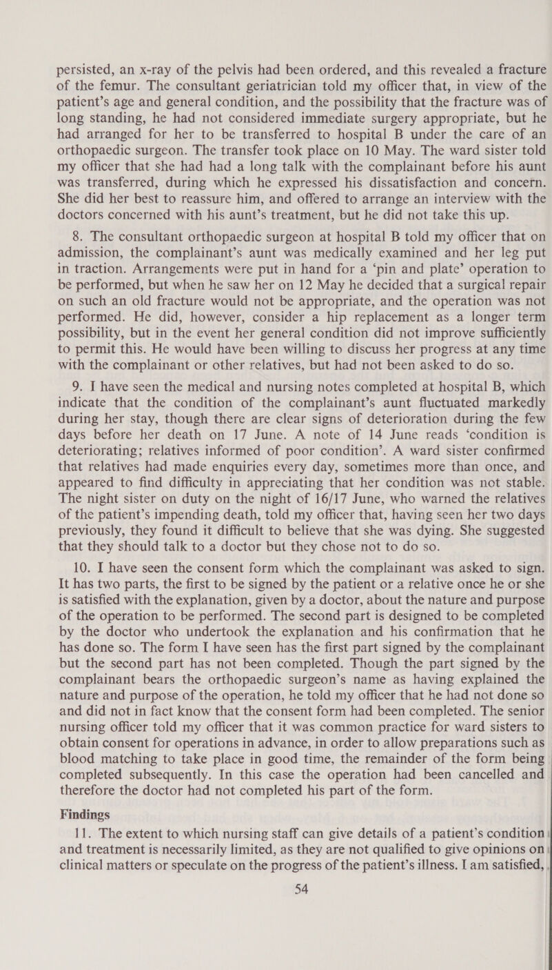 persisted, an x-ray of the pelvis had been ordered, and this revealed a fracture of the femur. The consultant geriatrician told my officer that, in view of the patient’s age and general condition, and the possibility that the fracture was of long standing, he had not considered immediate surgery appropriate, but he had arranged for her to be transferred to hospital B under the care of an orthopaedic surgeon. The transfer took place on 10 May. The ward sister told my officer that she had had a long talk with the complainant before his aunt was transferred, during which he expressed his dissatisfaction and concern. She did her best to reassure him, and offered to arrange an interview with the doctors concerned with his aunt’s treatment, but he did not take this up. 8. The consultant orthopaedic surgeon at hospital B told my officer that on admission, the complainant’s aunt was medically examined and her leg put in traction. Arrangements were put in hand for a ‘pin and plate’ operation to be performed, but when he saw her on 12 May he decided that a surgical repair on such an old fracture would not be appropriate, and the operation was not performed. He did, however, consider a hip replacement as a longer term possibility, but in the event her general condition did not improve sufficiently to permit this. He would have been willing to discuss her progress at any time with the complainant or other relatives, but had not been asked to do so. 9. I have seen the medical and nursing notes completed at hospital B, which indicate that the condition of the complainant’s aunt fluctuated markedly during her stay, though there are clear signs of deterioration during the few days before her death on 17 June. A note of 14 June reads ‘condition is deteriorating; relatives informed of poor condition’. A ward sister confirmed that relatives had made enquiries every day, sometimes more than once, and appeared to find difficulty in appreciating that her condition was not stable. The night sister on duty on the night of 16/17 June, who warned the relatives of the patient’s impending death, told my officer that, having seen her two days previously, they found it difficult to believe that she was dying. She suggested that they should talk to a doctor but they chose not to do so. 10. I have seen the consent form which the complainant was asked to sign. It has two parts, the first to be signed by the patient or a relative once he or she is satisfied with the explanation, given by a doctor, about the nature and purpose of the operation to be performed. The second part is designed to be completed by the doctor who undertook the explanation and his confirmation that he has done so. The form I have seen has the first part signed by the complainant but the second part has not been completed. Though the part signed by the complainant bears the orthopaedic surgeon’s name as having explained the nature and purpose of the operation, he told my officer that he had not done so and did not in fact know that the consent form had been completed. The senior nursing officer told my officer that it was common practice for ward sisters to obtain consent for operations in advance, in order to allow preparations such as blood matching to take place in good time, the remainder of the form being completed subsequently. In this case the operation had been cancelled and therefore the doctor had not completed his part of the form. Findings 11. The extent to which nursing staff can give details of a patient’s condition: and treatment is necessarily limited, as they are not qualified to give opinions on! clinical matters or speculate on the progress of the patient’s illness. I am satisfied, ,