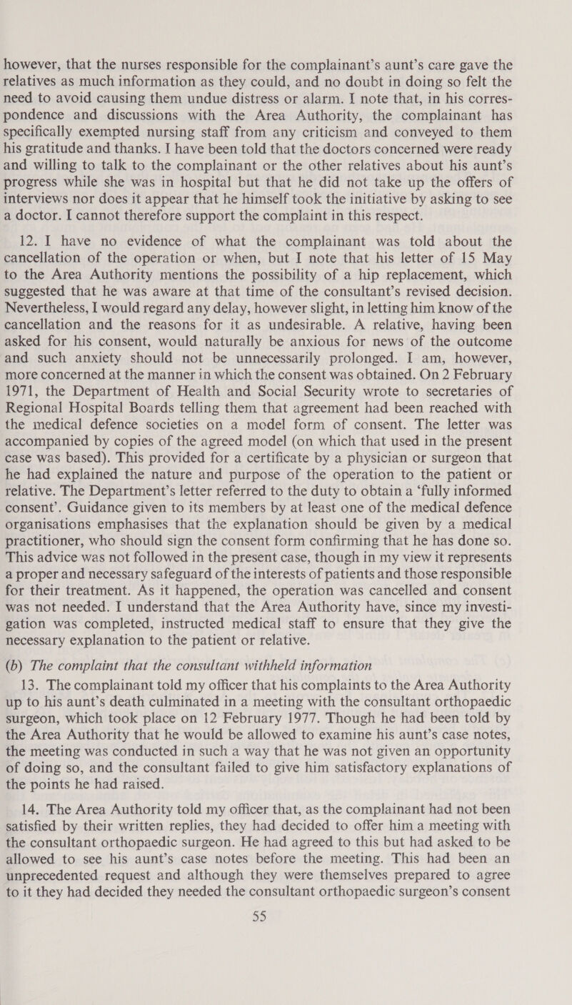 however, that the nurses responsible for the complainant’s aunt’s care gave the relatives as much information as they could, and no doubt in doing so felt the need to avoid causing them undue distress or alarm. I note that, in his corres- pondence and discussions with the Area Authority, the complainant has specifically exempted nursing staff from any criticism and conveyed to them his gratitude and thanks. I have been told that the doctors concerned were ready and willing to talk to the complainant or the other relatives about his aunt’s progress while she was in hospital but that he did not take up the offers of interviews nor does it appear that he himself took the initiative by asking to see a doctor. I cannot therefore support the complaint in this respect. 12. I have no evidence of what the complainant was told about the cancellation of the operation or when, but I note that his letter of 15 May to the Area Authority mentions the possibility of a hip replacement, which suggested that he was aware at that time of the consultant’s revised decision. Nevertheless, I would regard any delay, however slight, in letting him know of the cancellation and the reasons for it as undesirable. A relative, having been asked for his consent, would naturally be anxious for news of the outcome and such anxiety should not be unnecessarily prolonged. I am, however, more concerned at the manner in which the consent was obtained. On 2 February 1971, the Department of Health and Social Security wrote to secretaries of Regional Hospital Boards telling them that agreement had been reached with the medical defence societies on a model form of consent. The letter was accompanied by copies of the agreed model (on which that used in the present case was based). This provided for a certificate by a physician or surgeon that he had explained the nature and purpose of the operation to the patient or relative. The Department’s letter referred to the duty to obtain a ‘fully informed consent’. Guidance given to its members by at least one of the medical defence organisations emphasises that the explanation should be given by a medical practitioner, who should sign the consent form confirming that he has done so. This advice was not followed in the present case, though in my view it represents a proper and necessary safeguard of the interests of patients and those responsible for their treatment. As it happened, the operation was cancelled and consent was not needed. I understand that the Area Authority have, since my investi- gation was completed, instructed medical staff to ensure that they give the necessary explanation to the patient or relative. (b) The complaint that the consultant withheld information 13. The complainant told my officer that his complaints to the Area Authority up to his aunt’s death culminated in a meeting with the consultant orthopaedic surgeon, which took place on 12 February 1977. Though he had been told by the Area Authority that he would be allowed to examine his aunt’s case notes, the meeting was conducted in such a way that he was not given an opportunity of doing so, and the consultant failed to give him satisfactory explanations of the points he had raised. 14. The Area Authority told my officer that, as the complainant had not been satisfied by their written replies, they had decided to offer him a meeting with the consultant orthopaedic surgeon. He had agreed to this but had asked to be allowed to see his aunt’s case notes before the meeting. This had been an unprecedented request and although they were themselves prepared to agree to it they had decided they needed the consultant orthopaedic surgeon’s consent a)