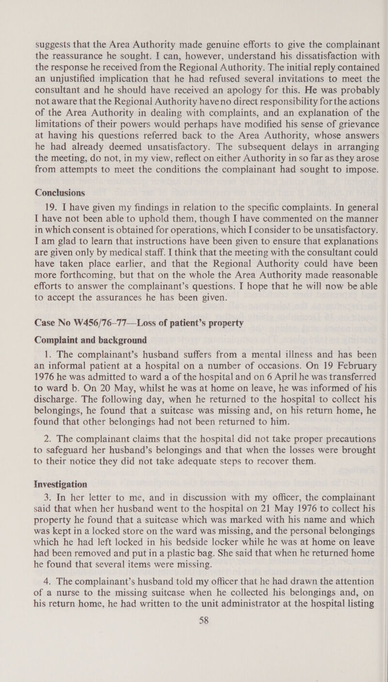 suggests that the Area Authority made genuine efforts to give the complainant the reassurance he sought. I can, however, understand his dissatisfaction with the response he received from the Regional Authority. The initial reply contained an unjustified implication that he had refused several invitations to meet the consultant and he should have received an apology for this. He was probably not aware that the Regional Authority haveno direct responsibility for the actions of the Area Authority in dealing with complaints, and an explanation of the limitations of their powers would perhaps have modified his sense of grievance at having his questions referred back to the Area Authority, whose answers he had already deemed unsatisfactory. The subsequent delays in arranging the meeting, do not, in my view, reflect on either Authority in so far as they arose from attempts to meet the conditions the complainant had sought to impose. Conclusions 19. I have given my findings in relation to the specific complaints. In general I have not been able to uphold them, though I have commented on the manner in which consent is obtained for operations, which I consider to be unsatisfactory. I am glad to learn that instructions have been given to ensure that explanations are given only by medical staff. I think that the meeting with the consultant could have taken place earlier, and that the Regional Authority could have been more forthcoming, but that on the whole the Area Authority made reasonable efforts to answer the complainant’s questions. I hope that he will now be able to accept the assurances he has been given. Case No W456/76—77—Loss of patient’s property Complaint and background 1. The complainant’s husband suffers from a mental illness and has been an informal patient at a hospital on a number of occasions. On 19 February 1976 he was admitted to ward a of the hospital and on 6 April he was transferred to ward b. On 20 May, whilst he was at home on leave, he was informed of his discharge. The following day, when he returned to the hospital to collect his belongings, he found that a suitcase was missing and, on his return home, he found that other belongings had not been returned to him. 2. The complainant claims that the hospital did not take proper precautions to safeguard her husband’s belongings and that when the losses were brought to their notice they did not take adequate steps to recover them. Investigation 3. In her letter to me, and in discussion with my officer, the complainant said that when her husband went to the hospital on 21 May 1976 to collect his property he found that a suitcase which was marked with his name and which was kept in a locked store on the ward was missing, and the personal belongings which he had left locked in his bedside locker while he was at home on leave had been removed and put in a plastic bag. She said that when he returned home he found that several items were missing. 4. The complainant’s husband told my officer that he had drawn the attention of a nurse to the missing suitcase when he collected his belongings and, on his return home, he had written to the unit administrator at the hospital listing