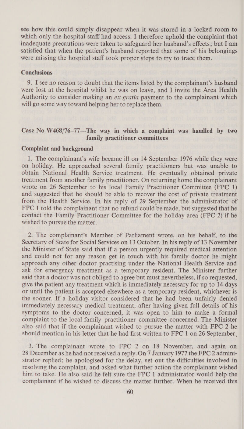 see how this could simply disappear when it was stored in a locked room to which only the hospital staff had access. I therefore uphold the complaint that inadequate precautions were taken to safeguard her husband’s effects; but I am satisfied that when the patient’s husband reported that some of his belongings were missing the hospital staff took proper steps to try to trace them. Conclusions 9. I see no reason to doubt that the items listed by the complainant’s husband were lost at the hospital whilst he was on leave, and I invite the Area Health Authority to consider making an ex gratia payment to the complainant which will go some way toward helping her to replace them. Case No W468/76-77—The way in which a complaint was handled by two family practitioner committees Complaint and background 1. The complainant’s wife became ill on 14 September 1976 while they were on holiday. He approached several family practitioners but was unable to obtain National Health Service treatment. He eventually obtained private treatment from another family practitioner. On returning home the complainant wrote on 26 September to his local Family Practitioner Committee (FPC 1) and suggested that he should be able to recover the cost of private treatment from the Health Service. In his reply of 29 September the administrator of FPC 1 told the complainant that no refund could be made, but suggested that he contact the Family Practitioner Committee for the holiday area (FPC 2) if he wished to pursue the matter. 2. The complainant’s Member of Parliament wrote, on his behalf, to the Secretary of State for Social Services on 13 October. In his reply of 13 November the Minister of State said that if a person urgently required medical attention and could not for any reason get in touch with his family doctor he might approach any other doctor practising under the National Health Service and ask for emergency treatment as a temporary resident. The Minister further said that a doctor was not obliged to agree but must nevertheless, if so requested, give the patient any treatment which is immediately necessary for up to 14 days or until the patient is accepted elsewhere as a temporary resident, whichever is the sooner. If a holiday visitor considered that he had been unfairly denied immediately necessary medical treatment, after having given full details of his symptoms to the doctor concerned, it was open to him to make a formal complaint to the local family practitioner committee concerned. The Minister also said that if the complainant wished to pursue the matter with FPC 2 he should mention in his letter that he had first written to FPC 1 on 26 September, 3. The complainant wrote to FPC 2 on 18 November, and again on 28 December as he had not received a reply.On 7 January 1977 the FPC 2 admini- strator replied; he apologised for the delay, set out the difficulties involved in resolving the complaint, and asked what further action the complainant wished him to take. He also said he felt sure the FPC 1 administrator would help the complainant if he wished to discuss the matter further. When he received this