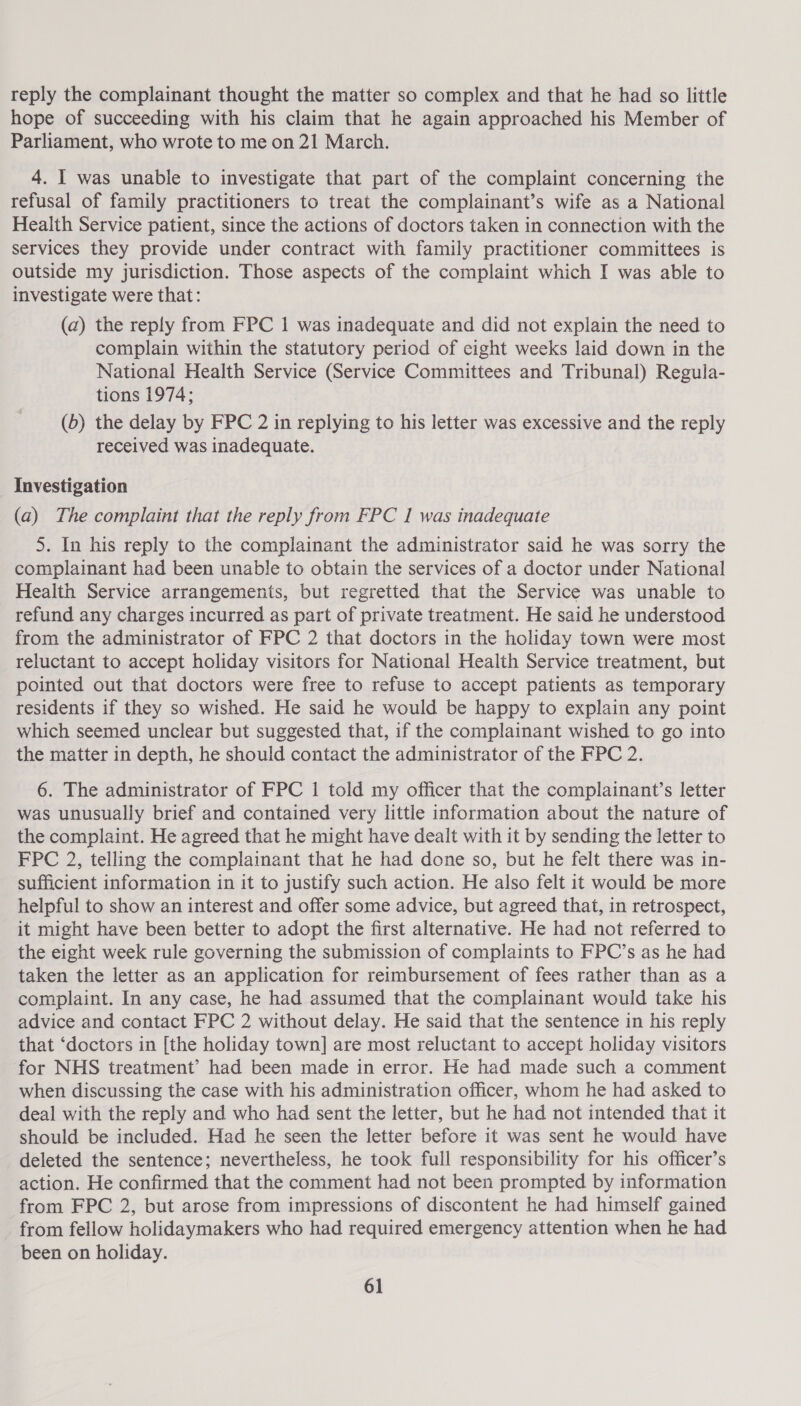 reply the complainant thought the matter so complex and that he had so little hope of succeeding with his claim that he again approached his Member of Parliament, who wrote to me on 21 March. 4. I was unable to investigate that part of the complaint concerning the refusal of family practitioners to treat the complainant’s wife as a National Health Service patient, since the actions of doctors taken in connection with the services they provide under contract with family practitioner committees is outside my jurisdiction. Those aspects of the complaint which I was able to investigate were that: (a) the reply from FPC 1 was inadequate and did not explain the need to complain within the statutory period of eight weeks laid down in the National Health Service (Service Committees and Tribunal) Regula- tions 1974; (6) the delay by FPC 2 in replying to his letter was excessive and the reply received was inadequate. Investigation (a) The complaint that the reply from FPC I was inadequate 5. In his reply to the complainant the administrator said he was sorry the complainant had been unable to obtain the services of a doctor under National Health Service arrangements, but regretted that the Service was unable to refund any charges incurred as part of private treatment. He said he understood from the administrator of FPC 2 that doctors in the holiday town were most reluctant to accept holiday visitors for National Health Service treatment, but pointed out that doctors were free to refuse to accept patients as temporary residents if they so wished. He said he would be happy to explain any point which seemed unclear but suggested that, if the complainant wished to go into the matter in depth, he should contact the administrator of the FPC 2. 6. The administrator of FPC 1 told my officer that the complainant’s letter was unusually brief and contained very little information about the nature of the complaint. He agreed that he might have dealt with it by sending the letter to FPC 2, telling the complainant that he had done so, but he felt there was in- sufficient information in it to justify such action. He also felt it would be more helpful to show an interest and offer some advice, but agreed that, in retrospect, it might have been better to adopt the first alternative. He had not referred to the eight week rule governing the submission of complaints to FPC’s as he had taken the letter as an application for reimbursement of fees rather than as a complaint. In any case, he had assumed that the complainant would take his advice and contact FPC 2 without delay. He said that the sentence in his reply that ‘doctors in [the holiday town] are most reluctant to accept holiday visitors for NHS treatment’ had been made in error. He had made such a comment when discussing the case with his administration officer, whom he had asked to deal with the reply and who had sent the letter, but he had not intended that it should be included. Had he seen the letter before it was sent he would have deleted the sentence; nevertheless, he took full responsibility for his officer’s action. He confirmed that the comment had not been prompted by information from FPC 2, but arose from impressions of discontent he had himself gained from fellow holidaymakers who had required emergency attention when he had been on holiday.