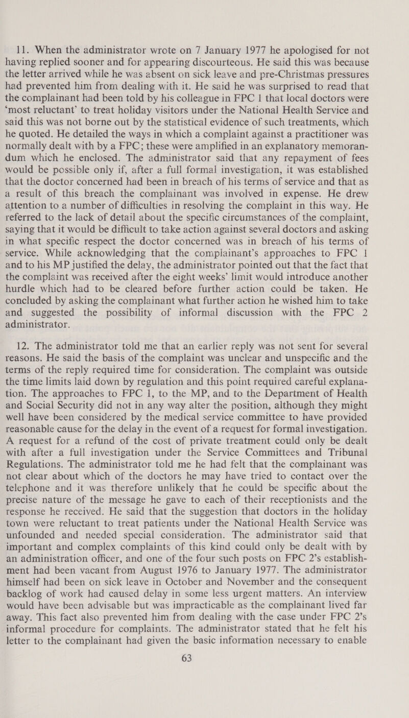 11. When the administrator wrote on 7 January 1977 he apologised for not having replied sooner and for appearing discourteous. He said this was because the letter arrived while he was absent on sick leave and pre-Christmas pressures had prevented him from dealing with it. He said he was surprised to read that the complainant had been told by his colleague in FPC | that local doctors were ‘most reluctant’ to treat holiday visitors under the National Health Service and said this was not borne out by the statistical evidence of such treatments, which he quoted. He detailed the ways in which a complaint against a practitioner was normally dealt with by a FPC; these were amplified in an explanatory memoran- dum which he enclosed. The administrator said that any repayment of fees would be possible only if, after a full formal investigation, it was established that the doctor concerned had been in breach of his terms of service and that as a result of this breach the complainant was involved in expense. He drew attention to a number of difficulties in resolving the complaint in this way. He referred to the lack of detail about the specific circumstances of the complaint, saying that it would be difficult to take action against several doctors and asking in what specific respect the doctor concerned was in breach of his terms of service. While acknowledging that the complainant’s approaches to FPC | and to his MP justified the delay, the administrator pointed out that the fact that the complaint was received after the eight weeks’ limit would introduce another hurdle which had to be cleared before further action could be taken. He concluded by asking the complainant what further action he wished him to take and suggested the possibility of informal discussion with the FPC 2 administrator. 12. The administrator told me that an earlier reply was not sent for several reasons. He said the basis of the complaint was unclear and unspecific and the terms of the reply required time for consideration. The complaint was outside the time limits laid down by regulation and this point required careful explana- tion. The approaches to FPC 1, to the MP, and to the Department of Health and Social Security did not in any way alter the position, although they might well have been considered by the medical service committee to have provided reasonable cause for the delay in the event of a request for formal investigation. A request for a refund of the cost of private treatment could only be dealt with after a full investigation under the Service Committees and Tribunal Regulations. The administrator told me he had felt that the complainant was not clear about which of the doctors he may have tried to contact over the telephone and it was therefore unlikely that he could be specific about the precise nature of the message he gave to each of their receptionists and the response he received. He said that the suggestion that doctors in the holiday town were reluctant to treat patients under the National Health Service was unfounded and needed special consideration. The administrator said that important and complex complaints of this kind could only be dealt with by an administration officer, and one of the four such posts on FPC 2’s establish- ment had been vacant from August 1976 to January 1977. The administrator himself had been on sick leave in October and November and the consequent backlog of work had caused delay in some less urgent matters. An interview would have been advisable but was impracticable as the complainant lived far away. This fact also prevented him from dealing with the case under FPC 2’s informal procedure for complaints. The administrator stated that he felt his letter to the complainant had given the basic information necessary to enable