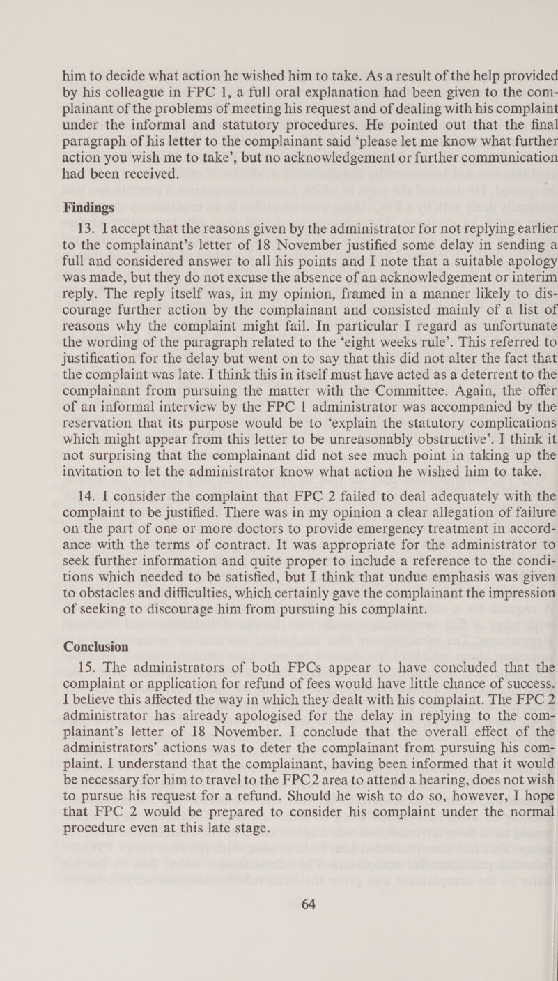 him to decide what action he wished him to take. As a result of the help provided by his colleague in FPC 1, a full oral explanation had been given to the com- plainant of the problems of meeting his request and of dealing with his complaint under the informal and statutory procedures. He pointed out that the final paragraph of his letter to the complainant said ‘please let me know what further action you wish me to take’, but no acknowledgement or further communication had been received. Findings 13. I accept that the reasons given by the administrator for not replying earlier to the complainant’s letter of 18 November justified some delay in sending a full and considered answer to all his points and I note that a suitable apology was made, but they do not excuse the absence of an acknowledgement or interim reply. The reply itself was, in my opinion, framed in a manner likely to dis- courage further action by the complainant and consisted mainly of a list of reasons why the complaint might fail. In particular I regard as unfortunate the wording of the paragraph related to the ‘eight weeks rule’. This referred to justification for the delay but went on to say that this did not alter the fact that the complaint was late. I think this in itself must have acted as a deterrent to the complainant from pursuing the matter with the Committee. Again, the offer of an informal interview by the FPC 1 administrator was accompanied by the reservation that its purpose would be to ‘explain the statutory complications which might appear from this letter to be unreasonably obstructive’. I think it not surprising that the complainant did not see much point in taking up the invitation to let the administrator know what action he wished him to take. 14. I consider the complaint that FPC 2 failed to deal adequately with the complaint to be justified. There was in my opinion a clear allegation of failure on the part of one or more doctors to provide emergency treatment in accord- ance with the terms of contract. It was appropriate for the administrator to seek further information and quite proper to include a reference to the condi- tions which needed to be satisfied, but I think that undue emphasis was given to obstacles and difficulties, which certainly gave the complainant the impression of seeking to discourage him from pursuing his complaint. Conclusion 15. The administrators of both FPCs appear to have concluded that the complaint or application for refund of fees would have little chance of success. I believe this affected the way in which they dealt with his complaint. The FPC 2 administrator has already apologised for the delay in replying to the com- plainant’s letter of 18 November. I conclude that the overall effect of the administrators’ actions was to deter the complainant from pursuing his com- plaint. I understand that the complainant, having been informed that it would be necessary for him to travel to the FPC2 area to attend a hearing, does not wish to pursue his request for a refund. Should he wish to do so, however, I hope that FPC 2 would be prepared to consider his complaint under the normal procedure even at this late stage.