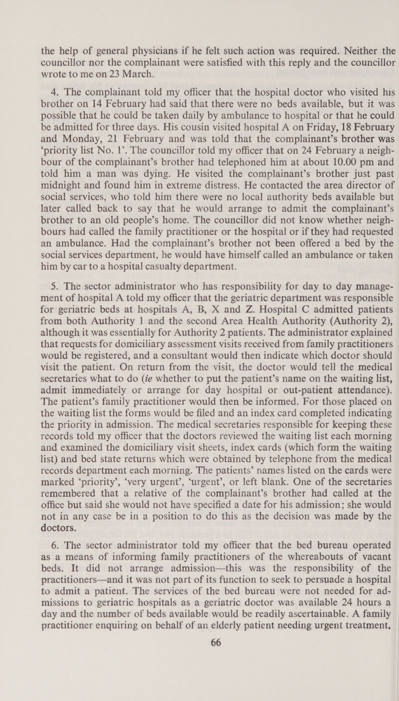 the help of general physicians if he felt such action was required. Neither the councillor nor the complainant were satisfied with this reply and the councillor wrote to me on 23 March. 4. The complainant told my officer that the hospital doctor who visited his brother on 14 February had said that there were no beds available, but it was possible that he could be taken daily by ambulance to hospital or that he could be admitted for three days. His cousin visited hospital A on Friday, 18 February and Monday, 21 February and was told that the complainant’s brother was ‘priority list No. 1’. The councillor told my officer that on 24 February a neigh- bour of the complainant’s brother had telephoned him at about 10.00 pm and told him a man was dying. He visited the complainant’s brother just past midnight and found him in extreme distress. He contacted the area director of social services, who told him there were no local authority beds available but later called back to say that he would arrange to admit the complainant’s brother to an old people’s home. The councillor did not know whether neigh- bours had called the family practitioner or the hospital or if they had requested an ambulance. Had the complainant’s brother not been offered a bed by the social services department, he would have himself called an ambulance or taken him by car to a hospital casualty department. 5. The sector administrator who has responsibility for day to day manage- ment of hospital A told my officer that the geriatric department was responsible for geriatric beds at hospitals A, B, X and Z. Hospital C admitted patients from both Authority 1 and the second Area Health Authority (Authority 2), although it was essentially for Authority 2 patients. The administrator explained that requests for domiciliary assessment visits received from family practitioners would be registered, and a consultant would then indicate which doctor should visit the patient. On return from the visit, the doctor would tell the medical secretaries what to do (ie whether to put the patient’s name on the waiting list, admit immediately or arrange for day hospital or out-patient attendance). The patient’s family practitioner would then be informed. For those placed on the waiting list the forms would be filed and an index card completed indicating the priority in admission. The medical secretaries responsible for keeping these records told my officer that the doctors reviewed the waiting list each morning and examined the domiciliary visit sheets, index cards (which form the waiting list) and bed state returns which were obtained by telephone from the medical records department each morning. The patients’ names listed on the cards were marked ‘priority’, ‘very urgent’, ‘urgent’, or left blank. One of the secretaries remembered that a relative of the complainant’s brother had called at the office but said she would not have specified a date for his admission; she would not in any case be in a position to do this as the decision was made by the doctors. 6. The sector administrator told my officer that the bed bureau operated as a means of informing family practitioners of the whereabouts of vacant beds. It did not arrange admission—this was the responsibility of the practitioners—and it was not part of its function to seek to persuade a hospital to admit a patient. The services of the bed bureau were not needed for ad- missions to geriatric hospitals as a geriatric doctor was available 24 hours a day and the number of beds available would be readily ascertainable. A family practitioner enquiring on behalf of an elderly patient needing urgent treatment,