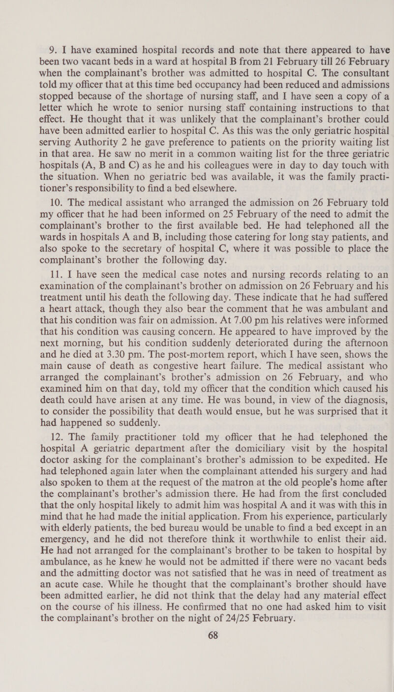 9. I have examined hospital records and note that there appeared to have been two vacant beds in a ward at hospital B from 21 February till 26 February when the complainant’s brother was admitted to hospital C. The consultant told my officer that at this time bed occupancy had been reduced and admissions stopped because of the shortage of nursing staff, and I have seen a copy of a letter which he wrote to senior nursing staff containing instructions to that effect. He thought that it was unlikely that the complainant’s brother could have been admitted earlier to hospital C. As this was the only geriatric hospital serving Authority 2 he gave preference to patients on the priority waiting list in that area. He saw no merit in a common waiting list for the three geriatric hospitals (A, B and C) as he and his colleagues were in day to day touch with the situation. When no geriatric bed was available, it was the family practi- tioner’s responsibility to find a bed elsewhere. 10. The medical assistant who arranged the admission on 26 February told my officer that he had been informed on 25 February of the need to admit the complainant’s brother to the first available bed. He had telephoned all the wards in hospitals A and B, including those catering for long stay patients, and also spoke to the secretary of hospital C, where it was possible to place the complainant’s brother the following day. 11. I have seen the medical case notes and nursing records relating to an examination of the complainant’s brother on admission on 26 February and his treatment until his death the following day. These indicate that he had suffered a heart attack, though they also bear the comment that he was ambulant and that his condition was fair on admission. At 7.00 pm his relatives were informed that his condition was causing concern. He appeared to have improved by the next morning, but his condition suddenly deteriorated during the afternoon and he died at 3.30 pm. The post-mortem report, which I have seen, shows the main cause of death as congestive heart failure. The medical assistant who arranged the complainant’s brother’s admission on 26 February, and who examined him on that day, told my officer that the condition which caused his death could have arisen at any time. He was bound, in view of the diagnosis, to consider the possibility that death would ensue, but he was surprised that it had happened so suddenly. 12. The family practitioner told my officer that he had telephoned the hospital A geriatric department after the domiciliary visit by the hospital doctor asking for the complainant’s brother’s admission to be expedited. He had telephoned again later when the complainant attended his surgery and had also spoken to them at the request of the matron at the old people’s home after the complainant’s brother’s admission there. He had from the first concluded that the only hospital likely to admit him was hospital A and it was with this in mind that he had made the initial application. From his experience, particularly with elderly patients, the bed bureau would be unable to find a bed except in an emergency, and he did not therefore think it worthwhile to enlist their aid. He had not arranged for the complainant’s brother to be taken to hospital by ambulance, as he knew he would not be admitted if there were no vacant beds and the admitting doctor was not satisfied that he was in need of treatment as an acute case. While he thought that the complainant’s brother should have been admitted earlier, he did not think that the delay had any material effect on the course of his illness. He confirmed that no one had asked him to visit the complainant’s brother on the night of 24/25 February.