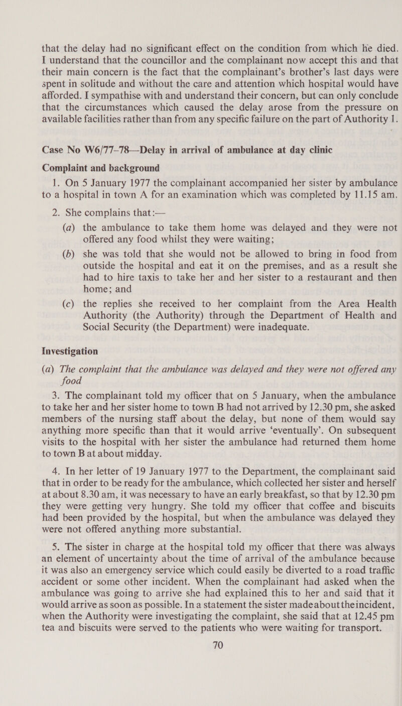 that the delay had no significant effect on the condition from which he died. I understand that the councillor and the complainant now accept this and that their main concern is the fact that the complainant’s brother’s last days were spent in solitude and without the care and attention which hospital would have afforded. I sympathise with and understand their concern, but can only conclude that the circumstances which caused the delay arose from the pressure on available facilities rather than from any specific failure on the part of Authority 1. Case No W6/77-78—Delay in arrival of ambulance at day clinic Complaint and background 1. On 5 January 1977 the complainant accompanied her sister by ambulance to a hospital in town A for an examination which was completed by 11.15 am. 2. She complains that :— (a) the ambulance to take them home was delayed and they were not offered any food whilst they were waiting; (6) she was told that she would not be allowed to bring in food from outside the hospital and eat it on the premises, and as a result she had to hire taxis to take her and her sister to a restaurant and then home; and (c) the replies she received to her complaint from the Area Health Authority (the Authority) through the Department of Health and Social Security (the Department) were inadequate. Investigation (a) The complaint that the ambulance was delayed and they were not offered any food 3. The complainant told my officer that on 5 January, when the ambulance to take her and her sister home to town B had not arrived by 12.30 pm, she asked members of the nursing staff about the delay, but none of them would say anything more specific than that it would arrive ‘eventually’. On subsequent visits to the hospital with her sister the ambulance had returned them home to town B at about midday. 4. In her letter of 19 January 1977 to the Department, the complainant said that in order to be ready for the ambulance, which collected her sister and herself at about 8.30 am, it was necessary to have an early breakfast, so that by 12.30 pm they were getting very hungry. She told my officer that coffee and biscuits had been provided by the hospital, but when the ambulance was delayed they were not offered anything more substantial. 5. The sister in charge at the hospital told my officer that there was always an element of uncertainty about the time of arrival of the ambulance because it was also an emergency service which could easily be diverted to a road traffic accident or some other incident. When the complainant had asked when the ambulance was going to arrive she had explained this to her and said that it would arrive as soon as possible. In a statement the sister madeabouttheincident, when the Authority were investigating the complaint, she said that at 12.45 pm tea and biscuits were served to the patients who were waiting for transport.