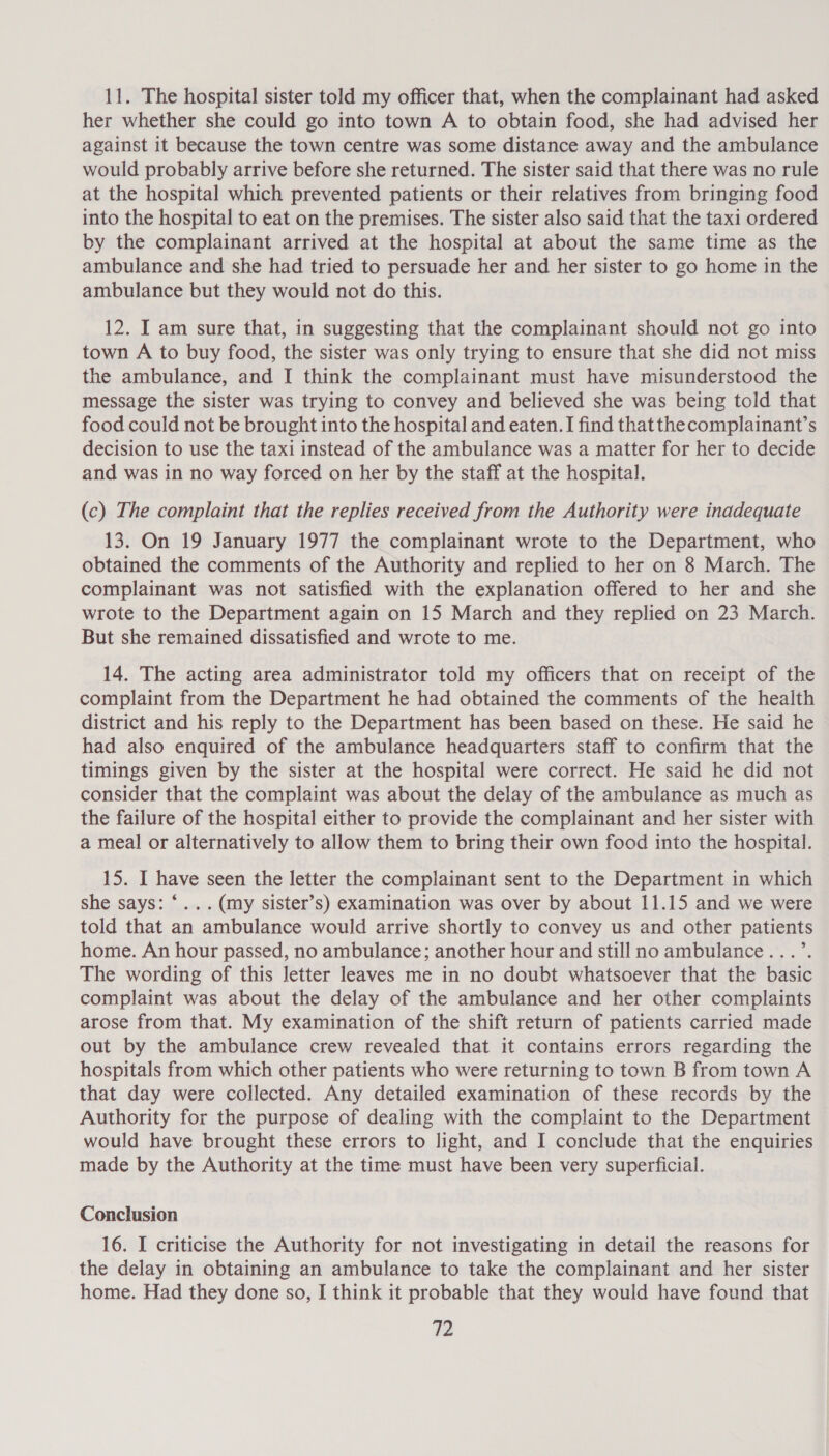 11. The hospital sister told my officer that, when the complainant had asked her whether she could go into town A to obtain food, she had advised her against it because the town centre was some distance away and the ambulance would probably arrive before she returned. The sister said that there was no rule at the hospital which prevented patients or their relatives from bringing food into the hospital to eat on the premises. The sister also said that the taxi ordered by the complainant arrived at the hospital at about the same time as the ambulance and she had tried to persuade her and her sister to go home in the ambulance but they would not do this. 12. I am sure that, in suggesting that the complainant should not go into town A to buy food, the sister was only trying to ensure that she did not miss the ambulance, and I think the complainant must have misunderstood the message the sister was trying to convey and believed she was being told that food could not be brought into the hospital and eaten. I find thatthe complainant’s decision to use the taxi instead of the ambulance was a matter for her to decide and was in no way forced on her by the staff at the hospital. (c) The complaint that the replies received from the Authority were inadequate 13. On 19 January 1977 the complainant wrote to the Department, who obtained the comments of the Authority and replied to her on 8 March. The complainant was not satisfied with the explanation offered to her and she wrote to the Department again on 15 March and they replied on 23 March. But she remained dissatisfied and wrote to me. 14. The acting area administrator told my officers that on receipt of the complaint from the Department he had obtained the comments of the health district and his reply to the Department has been based on these. He said he had also enquired of the ambulance headquarters staff to confirm that the timings given by the sister at the hospital were correct. He said he did not consider that the complaint was about the delay of the ambulance as much as the failure of the hospital either to provide the complainant and her sister with a meal or alternatively to allow them to bring their own food into the hospital. 15. I have seen the letter the complainant sent to the Department in which she says: ‘... (my sister’s) examination was over by about 11.15 and we were told that an ambulance would arrive shortly to convey us and other patients home. An hour passed, no ambulance; another hour and still no ambulance...’. The wording of this letter leaves me in no doubt whatsoever that the basic complaint was about the delay of the ambulance and her other complaints arose from that. My examination of the shift return of patients carried made out by the ambulance crew revealed that it contains errors regarding the hospitals from which other patients who were returning to town B from town A that day were collected. Any detailed examination of these records by the Authority for the purpose of dealing with the complaint to the Department would have brought these errors to light, and I conclude that the enquiries made by the Authority at the time must have been very superficial. Conclusion 16. I criticise the Authority for not investigating in detail the reasons for the delay in obtaining an ambulance to take the complainant and her sister home. Had they done so, I think it probable that they would have found that