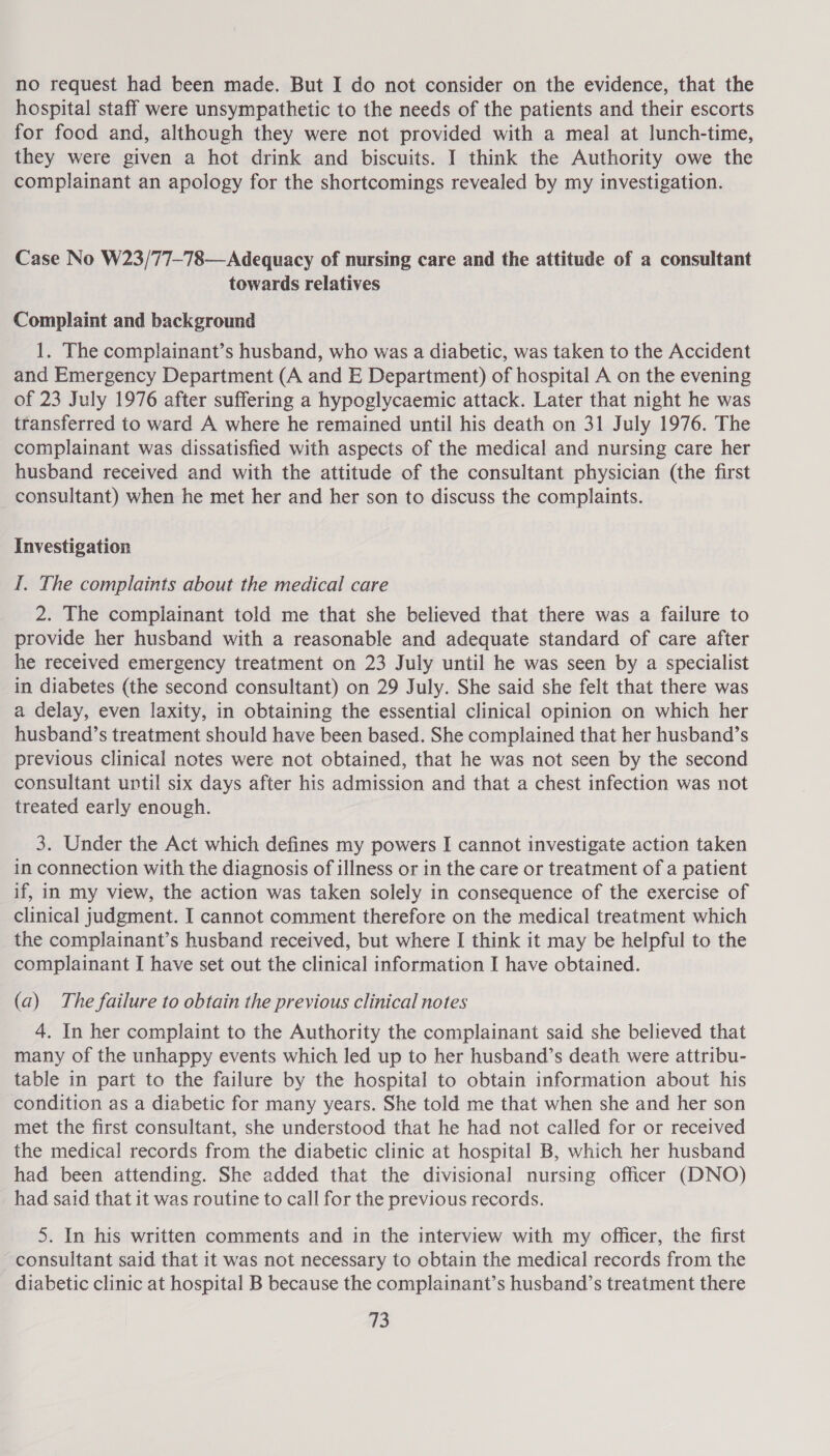 no request had been made. But I do not consider on the evidence, that the hospital staff were unsympathetic to the needs of the patients and their escorts for food and, although they were not provided with a meal at lunch-time, they were given a hot drink and biscuits. I think the Authority owe the complainant an apology for the shortcomings revealed by my investigation. Case No W23/77-78—Adequacy of nursing care and the attitude of a consultant towards relatives Complaint and background 1. The complainant’s husband, who was a diabetic, was taken to the Accident and Emergency Department (A and E Department) of hospital A on the evening of 23 July 1976 after suffering a hypoglycaemic attack. Later that night he was transferred to ward A where he remained until his death on 31 July 1976. The complainant was dissatisfied with aspects of the medical and nursing care her husband received and with the attitude of the consultant physician (the first consultant) when he met her and her son to discuss the complaints. Investigation I. The complaints about the medical care 2. The complainant told me that she believed that there was a failure to provide her husband with a reasonable and adequate standard of care after he received emergency treatment on 23 July until he was seen by a specialist in diabetes (the second consultant) on 29 July. She said she felt that there was a delay, even laxity, in obtaining the essential clinical opinion on which her husband’s treatment should have been based. She complained that her husband’s previous clinical notes were not obtained, that he was not seen by the second consultant until six days after his admission and that a chest infection was not treated early enough. 3. Under the Act which defines my powers I cannot investigate action taken in connection with the diagnosis of illness or in the care or treatment of a patient if, in my view, the action was taken solely in consequence of the exercise of clinical judgment. I cannot comment therefore on the medical treatment which the complainant’s husband received, but where I think it may be helpful to the complainant I have set out the clinical information I have obtained. (a) The failure to obtain the previous clinical notes 4. In her complaint to the Authority the complainant said she believed that many of the unhappy events which led up to her husband’s death were attribu- table in part to the failure by the hospital to obtain information about his condition as a diabetic for many years. She told me that when she and her son met the first consultant, she understood that he had not called for or received the medical records from the diabetic clinic at hospital B, which her husband had been attending. She added that the divisional nursing officer (DNO) had said that it was routine to call for the previous records. 5. In his written comments and in the interview with my officer, the first consultant said that it was not necessary to obtain the medical records from the diabetic clinic at hospital B because the complainant’s husband’s treatment there