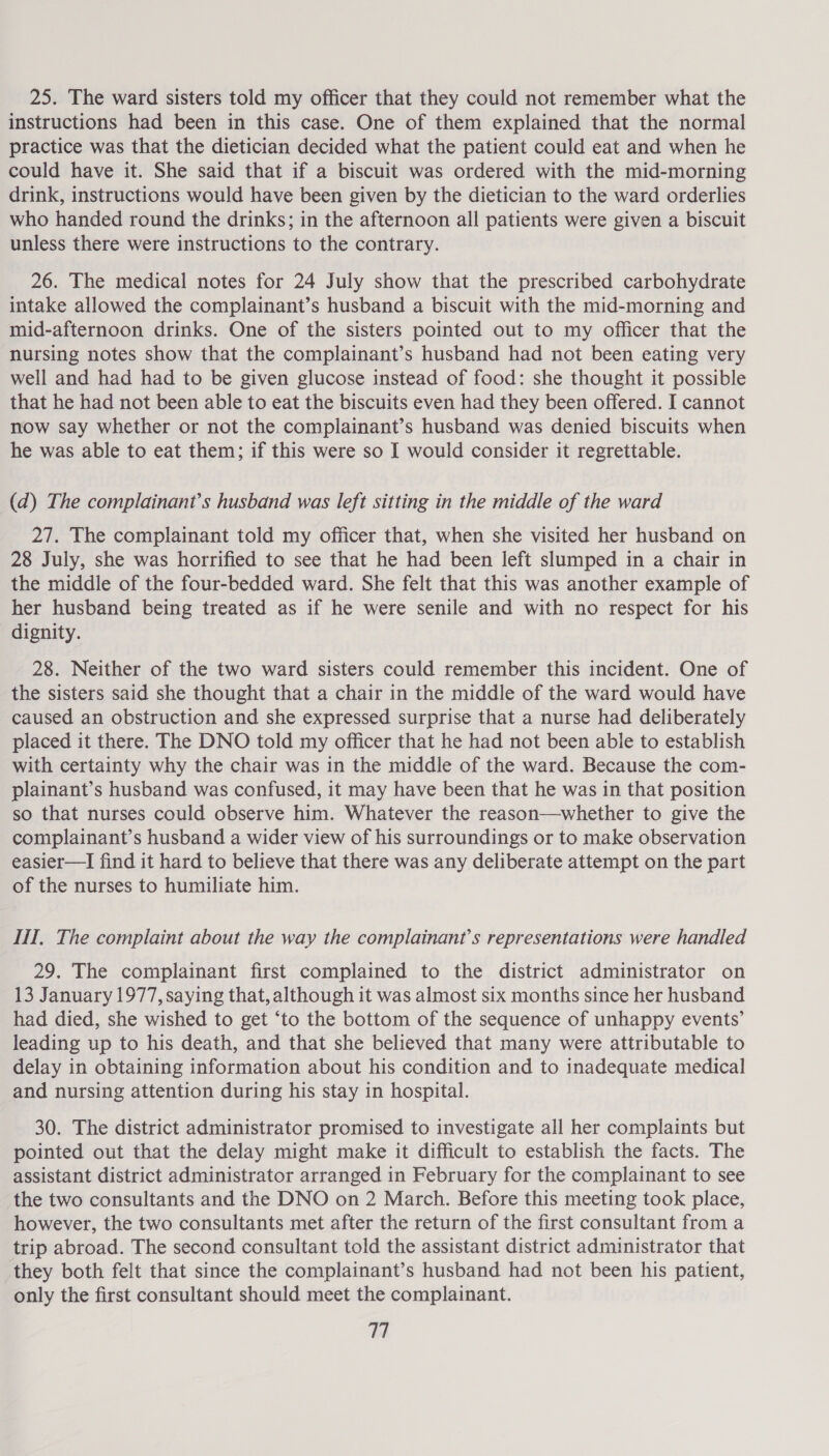 25. The ward sisters told my officer that they could not remember what the instructions had been in this case. One of them explained that the normal practice was that the dietician decided what the patient could eat and when he could have it. She said that if a biscuit was ordered with the mid-morning drink, instructions would have been given by the dietician to the ward orderlies who handed round the drinks; in the afternoon all patients were given a biscuit unless there were instructions to the contrary. 26. The medical notes for 24 July show that the prescribed carbohydrate intake allowed the complainant’s husband a biscuit with the mid-morning and mid-afternoon drinks. One of the sisters pointed out to my officer that the nursing notes show that the complainant’s husband had not been eating very well and had had to be given glucose instead of food: she thought it possible that he had not been able to eat the biscuits even had they been offered. I cannot now say whether or not the complainant’s husband was denied biscuits when he was able to eat them; if this were so I would consider it regrettable. (d) The complainant’s husband was left sitting in the middle of the ward 27. The complainant told my officer that, when she visited her husband on 28 July, she was horrified to see that he had been left slumped in a chair in the middle of the four-bedded ward. She felt that this was another example of her husband being treated as if he were senile and with no respect for his dignity. 28. Neither of the two ward sisters could remember this incident. One of the sisters said she thought that a chair in the middle of the ward would have caused an obstruction and she expressed surprise that a nurse had deliberately placed it there. The DNO told my officer that he had not been able to establish with certainty why the chair was in the middle of the ward. Because the com- plainant’s husband was confused, it may have been that he was in that position so that nurses could observe him. Whatever the reason—whether to give the complainant’s husband a wider view of his surroundings or to make observation easier—I find it hard to believe that there was any deliberate attempt on the part of the nurses to humiliate him. II, The complaint about the way the complainant’s representations were handled 29. The complainant first complained to the district administrator on 13 January 1977, saying that, although it was almost six months since her husband had died, she wished to get ‘to the bottom of the sequence of unhappy events’ leading up to his death, and that she believed that many were attributable to delay in obtaining information about his condition and to inadequate medical and nursing attention during his stay in hospital. 30. The district administrator promised to investigate all her complaints but pointed out that the delay might make it difficult to establish the facts. The assistant district administrator arranged in February for the complainant to see the two consultants and the DNO on 2 March. Before this meeting took place, however, the two consultants met after the return of the first consultant from a trip abroad. The second consultant told the assistant district administrator that they both felt that since the complainant’s husband had not been his patient, only the first consultant should meet the complainant.