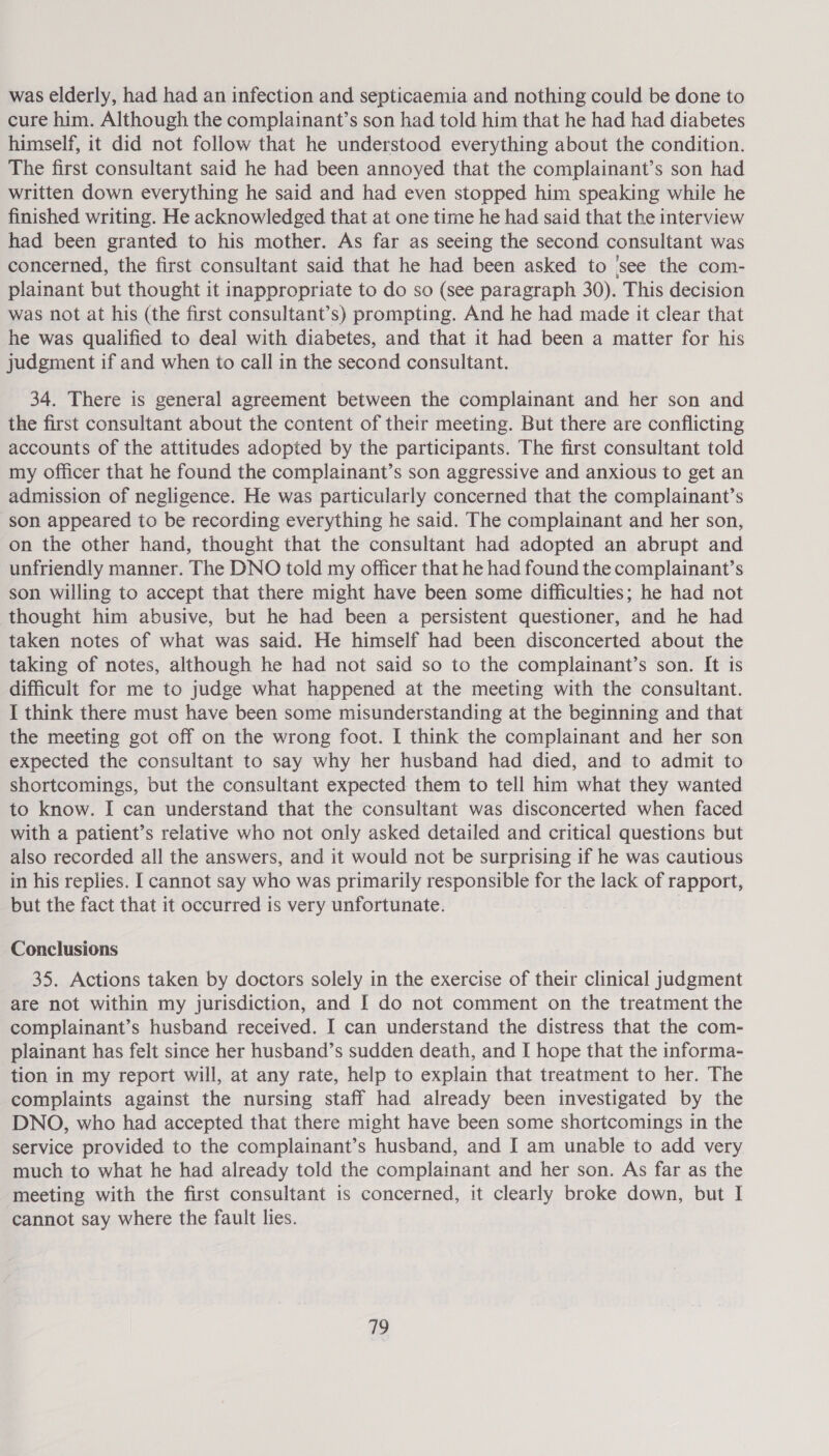 was elderly, had had an infection and septicaemia and nothing could be done to cure him. Although the complainant’s son had told him that he had had diabetes himself, it did not follow that he understood everything about the condition. The first consultant said he had been annoyed that the complainant’s son had written down everything he said and had even stopped him speaking while he finished writing. He acknowledged that at one time he had said that the interview had been granted to his mother. As far as seeing the second consultant was concerned, the first consultant said that he had been asked to ‘see the com- plainant but thought it inappropriate to do so (see paragraph 30). This decision was not at his (the first consultant’s) prompting. And he had made it clear that he was qualified to deal with diabetes, and that it had been a matter for his judgment if and when to call in the second consultant. 34. There is general agreement between the complainant and her son and the first consultant about the content of their meeting. But there are conflicting accounts of the attitudes adopted by the participants. The first consultant told my officer that he found the complainant’s son aggressive and anxious to get an admission of negligence. He was particularly concerned that the complainant’s son appeared to be recording everything he said. The complainant and her son, on the other hand, thought that the consultant had adopted an abrupt and unfriendly manner. The DNO told my officer that he had found the complainant’s son willing to accept that there might have been some difficulties; he had not thought him abusive, but he had been a persistent questioner, and he had taken notes of what was said. He himself had been disconcerted about the taking of notes, although he had not said so to the complainant’s son. It is difficult for me to judge what happened at the meeting with the consultant. I think there must have been some misunderstanding at the beginning and that the meeting got off on the wrong foot. I think the complainant and her son expected the consultant to say why her husband had died, and to admit to shortcomings, but the consultant expected them to tell him what they wanted to know. I can understand that the consultant was disconcerted when faced with a patient’s relative who not only asked detailed and critical questions but also recorded all the answers, and it would not be surprising if he was cautious in his replies. I cannot say who was primarily responsible for the lack of rapport, but the fact that it occurred is very unfortunate. Conclusions 35. Actions taken by doctors solely in the exercise of their clinical judgment are not within my jurisdiction, and I do not comment on the treatment the complainant’s husband received. I can understand the distress that the com- plainant has felt since her husband’s sudden death, and I hope that the informa- tion in my report will, at any rate, help to explain that treatment to her. The complaints against the nursing staff had already been investigated by the DNO, who had accepted that there might have been some shortcomings in the service provided to the complainant’s husband, and I am unable to add very much to what he had already told the complainant and her son. As far as the meeting with the first consultant is concerned, it clearly broke down, but I cannot say where the fault lies. 719