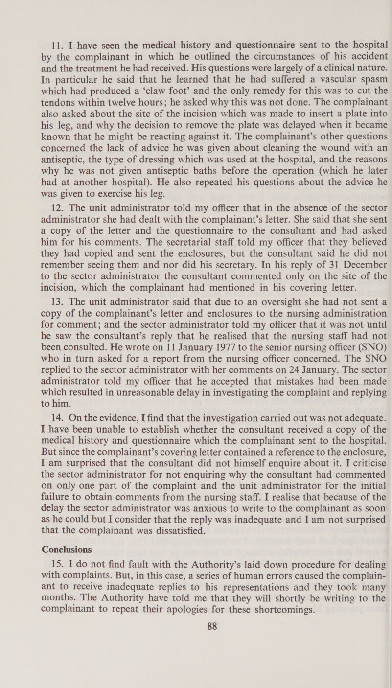 11. I have seen the medical history and questionnaire sent to the hospital by the complainant in which he outlined the circumstances of his accident and the treatment he had received. His questions were largely of a clinical nature. In particular he said that he learned that he had suffered a vascular spasm which had produced a ‘claw foot’ and the only remedy for this was to cut the tendons within twelve hours; he asked why this was not done. The complainant also asked about the site of the incision which was made to insert a plate into his Jeg, and why the decision to remove the plate was delayed when it became known that he might be reacting against it. The complainant’s other questions concerned the lack of advice he was given about cleaning the wound with an antiseptic, the type of dressing which was used at the hospital, and the reasons why he was not given antiseptic baths before the operation (which he later had at another hospital). He also repeated his questions about the advice he was given to exercise his leg. 12. The unit administrator told my officer that in the absence of the sector administrator she had dealt with the complainant’s letter. She said that she sent a copy of the letter and the questionnaire to the consultant and had asked him for his comments. The secretarial staff told my officer that they believed they had copied and sent the enclosures, but the consultant said he did not remember seeing them and nor did his secretary. In his reply of 31 December to the sector administrator the consultant commented only on the site of the incision, which the complainant had mentioned in his covering letter. 13. The unit administrator said that due to an oversight she had not sent a copy of the complainant’s letter and enclosures to the nursing administration for comment; and the sector administrator told my officer that it was not until he saw the consultant’s reply that he realised that the nursing staff had not been consulted. He wrote on 11 January 1977 to the senior nursing officer (SNO) who in turn asked for a report from the nursing officer concerned. The SNO replied to the sector administrator with her comments on 24 January. The sector administrator told my officer that he accepted that mistakes had been made which resulted in unreasonable delay in investigating the complaint and replying to him. 14. On the evidence, I find that the investigation carried out was not adequate. I have been unable to establish whether the consultant received a copy of the medical history and questionnaire which the complainant sent to the hospital. But since the complainant’s covering letter contained a reference to the enclosure, I am surprised that the consultant did not himself enquire about it. I criticise the sector administrator for not enquiring why the consultant had commented on only one part of the complaint and the unit administrator for the initial failure to obtain comments from the nursing staff. I realise that because of the delay the sector administrator was anxious to write to the complainant as soon as he could but I consider that the reply was inadequate and I am not surprised that the complainant was dissatisfied. Conclusions 15. I do not find fault with the Authority’s laid down procedure for dealing with complaints. But, in this case, a series of human errors caused the complain- ant to receive inadequate replies to his representations and they took many months. The Authority have told me that they will shortly be writing to the complainant to repeat their apologies for these shortcomings.