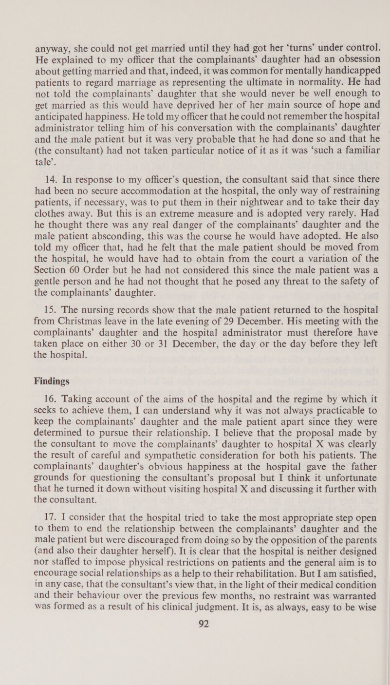 anyway, she could not get married until they had got her ‘turns’ under control. He explained to my officer that the complainants’ daughter had an obsession about getting married and that, indeed, it was common for mentally handicapped patients to regard marriage as representing the ultimate in normality. He had not told the complainants’ daughter that she would never be well enough to get married as this would have deprived her of her main source of hope and anticipated happiness. He told my officer that he could not remember the hospital administrator telling him of his conversation with the complainants’ daughter and the male patient but it was very probable that he had done so and that he (the consultant) had not taken particular notice of it as it was ‘such a familiar tale’. 14. In response to my officer’s question, the consultant said that since there had been no secure accommodation at the hospital, the only way of restraining patients, if necessary, was to put them in their nightwear and to take their day clothes away. But this is an extreme measure and is adopted very rarely. Had he thought there was any real danger of the complainants’ daughter and the male patient absconding, this was the course he would have adopted. He also told my officer that, had he felt that the male patient should be moved from the hospital, he would have had to obtain from the court a variation of the Section 60 Order but he had not considered this since the male patient was a gentle person and he had not thought that he posed any threat to the safety of the complainants’ daughter. 15. The nursing records show that the male patient returned to the hospital from Christmas leave in the late evening of 29 December. His meeting with the complainants’ daughter and the hospital administrator must therefore have taken place on either 30 or 31 December, the day or the day before they left the hospital. Findings 16. Taking account of the aims of the hospital and the regime by which it seeks to achieve them, I can understand why it was not always practicable to keep the complainants’ daughter and the male patient apart since they were determined to pursue their relationship. I believe that the proposal made by the consultant to move the complainants’ daughter to hospital X was clearly the result of careful and sympathetic consideration for both his patients. The complainants’ daughter’s obvious happiness at the hospital gave the father grounds for questioning the consultant’s proposal but I think it unfortunate that he turned it down without visiting hospital X and discussing it further with the consultant. 17. I consider that the hospital tried to take the most appropriate step open to them to end the relationship between the complainants’ daughter and the male patient but were discouraged from doing so by the opposition of the parents (and also their daughter herself). It is clear that the hospital is neither designed nor staffed to impose physical restrictions on patients and the general aim is to encourage social relationships as a help to their rehabilitation. But I am satisfied, in any case, that the consultant’s view that, in the light of their medical condition and their behaviour over the previous few months, no restraint was warranted was formed as a result of his clinical judgment. It is, as always, easy to be wise