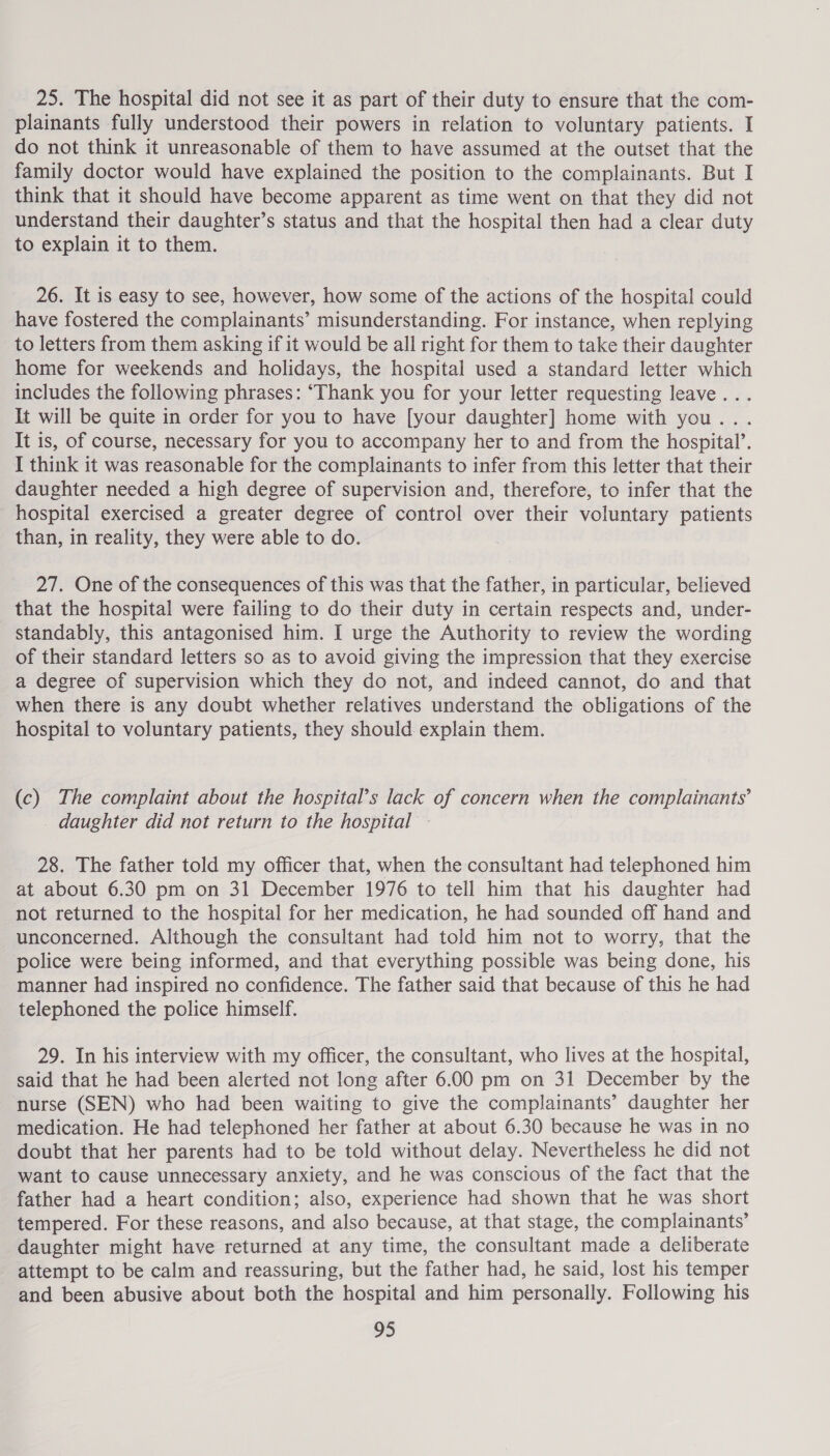 25. The hospital did not see it as part of their duty to ensure that the com- plainants fully understood their powers in relation to voluntary patients. I do not think it unreasonable of them to have assumed at the outset that the family doctor would have explained the position to the complainants. But I think that it should have become apparent as time went on that they did not understand their daughter’s status and that the hospital then had a clear duty to explain it to them. 26. It is easy to see, however, how some of the actions of the hospital could have fostered the complainants’ misunderstanding. For instance, when replying to letters from them asking if it would be all right for them to take their daughter home for weekends and holidays, the hospital used a standard letter which includes the following phrases: ‘Thank you for your letter requesting leave... It will be quite in order for you to have [your daughter] home with you... It is, of course, necessary for you to accompany her to and from the hospital’. I think it was reasonable for the complainants to infer from this letter that their daughter needed a high degree of supervision and, therefore, to infer that the _ hospital exercised a greater degree of control over their voluntary patients than, in reality, they were able to do. 27. One of the consequences of this was that the father, in particular, believed that the hospital were failing to do their duty in certain respects and, under- standably, this antagonised him. I urge the Authority to review the wording of their standard letters so as to avoid giving the impression that they exercise a degree of supervision which they do not, and indeed cannot, do and that when there is any doubt whether relatives understand the obligations of the hospital to voluntary patients, they should explain them. (c) The complaint about the hospital’s lack of concern when the complainants’ daughter did not return to the hospital - 28. The father told my officer that, when the consultant had telephoned him at about 6.30 pm on 31 December 1976 to tell him that his daughter had not returned to the hospital for her medication, he had sounded off hand and unconcerned. Although the consultant had told him not to worry, that the police were being informed, and that everything possible was being done, his manner had inspired no confidence. The father said that because of this he had telephoned the police himself. 29. In his interview with my officer, the consultant, who lives at the hospital, said that he had been alerted not long after 6.00 pm on 31 December by the nurse (SEN) who had been waiting to give the complainants’ daughter her medication. He had telephoned her father at about 6.30 because he was in no doubt that her parents had to be told without delay. Nevertheless he did not want to cause unnecessary anxiety, and he was conscious of the fact that the father had a heart condition; also, experience had shown that he was short tempered. For these reasons, and also because, at that stage, the complainants’ daughter might have returned at any time, the consultant made a deliberate attempt to be calm and reassuring, but the father had, he said, lost his temper and been abusive about both the hospital and him personally. Following his