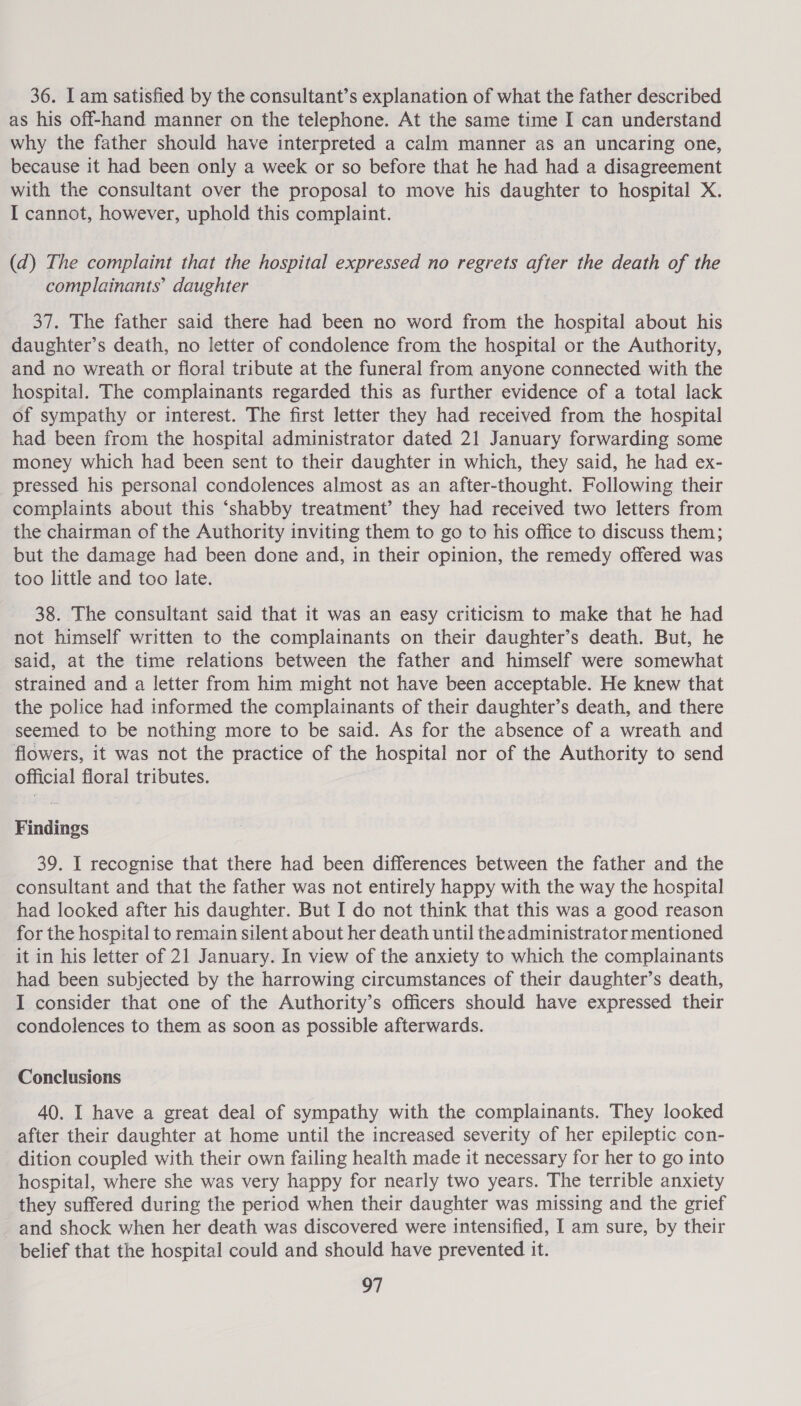 as his off-hand manner on the telephone. At the same time I can understand why the father should have interpreted a calm manner as an uncaring one, because it had been only a week or so before that he had had a disagreement with the consultant over the proposal to move his daughter to hospital X. I cannot, however, uphold this complaint. (d) The complaint that the hospital expressed no regrets after the death of the complainants’ daughter 37. The father said there had been no word from the hospital about his daughter’s death, no letter of condolence from the hospital or the Authority, and no wreath or floral tribute at the funeral from anyone connected with the hospital. The complainants regarded this as further evidence of a total lack of sympathy or interest. The first letter they had received from the hospital had been from the hospital administrator dated 21 January forwarding some money which had been sent to their daughter in which, they said, he had ex- pressed his personal condolences almost as an after-thought. Following their complaints about this ‘shabby treatment’ they had received two letters from the chairman of the Authority inviting them to go to his office to discuss them; but the damage had been done and, in their opinion, the remedy offered was too little and too late. 38. The consultant said that it was an easy criticism to make that he had not himself written to the complainants on their daughter’s death. But, he said, at the time relations between the father and himself were somewhat strained and a letter from him might not have been acceptable. He knew that the police had informed the complainants of their daughter’s death, and there seemed to be nothing more to be said. As for the absence of a wreath and flowers, it was not the practice of the hospital nor of the Authority to send official floral tributes. Findings 39. I recognise that there had been differences between the father and the consultant and that the father was not entirely happy with the way the hospital had looked after his daughter. But I do not think that this was a good reason for the hospital to remain silent about her death until theadministrator mentioned it in his letter of 21 January. In view of the anxiety to which the complainants had been subjected by the harrowing circumstances of their daughter’s death, I consider that one of the Authority’s officers should have expressed their condolences to them as soon as possible afterwards. Conclusions 40. I have a great deal of sympathy with the complainants. They looked after their daughter at home until the increased severity of her epileptic con- dition coupled with their own failing health made it necessary for her to go into hospital, where she was very happy for nearly two years. The terrible anxiety they suffered during the period when their daughter was missing and the grief and shock when her death was discovered were intensified, I am sure, by their belief that the hospital could and should have prevented it. al