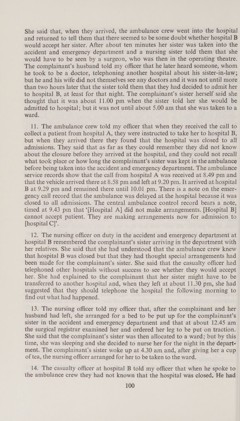 She said that, when they arrived, the ambulance crew went into the hospital and returned to tell them that there seemed to be some doubt whether hospital B would accept her sister. After about ten minutes her sister was taken into the accident and emergency department and a nursing sister told them that she would have to be seen by a surgeon, who was then in the operating theatre. The complainant’s husband told my officer that he later heard someone, whom he took to be a doctor, telephoning another hospital about his sister-in-law; but he and his wife did not themselves see any doctors and it was not until more than two hours later that the sister told them that they had decided to admit her to hospital B, at least for that night. The complainant’s sister herself said she thought that it was about 11.00 pm when the sister told her she would be admitted to hospital; but it was not until about 5.00 am that she was taken to a ward. 11. The ambulance crew told my officer that when they received the call to collect a patient from hospital A, they were instructed to take her to hospital B, but when they arrived there they found that the hospital was closed to all admissions. They said that as far as they could remember they did not know about the closure before they arrived at the hospital, and they could not recall what took place or how long the complainant’s sister was kept in the ambulance before being taken into the accident and emergency department. The ambulance service records show that the call from hospital A was received at 8.49 pm and that the vehicle arrived there at 8.58 pm and left at 9.20 pm. It arrived at hospital B at 9.29 pm and remained there until 10.01 pm. There is a note on the emer- gency call record that the ambulance was delayed at the hospital because it was closed to all admissions. The central ambulance control record bears a note, timed at 9.43 pm that ‘(Hospital A] did not make arrangements. [Hospital B] cannot accept patient. They are making arrangements now for admission to [hospital C]’. 12. The nursing officer on duty in the accident and emergency department at hospital B remembered the complainant’s sister arriving in the department with her relatives. She said that she had understood that the ambulance crew knew that hospital B was closed but that they had thought special arrangements had been made for the complainant’s sister. She said that the casualty officer had telephoned other hospitals without success to see whether they would accept her. She had explained to the complainant that her sister might have to be transferred to another hospital and, when they left at about 11.30 pm, she had suggested that they should telephone the hospital the following morning to find out what had happened. 13. The nursing officer told my officer that, after the complainant and her husband had left, she arranged for a bed to be put up for the complainant’s sister in the accident and emergency department and that at about 12.45 am the surgical registrar examined her and ordered her leg to be put on traction. She said that the complainant’s sister was then allocated to a ward; but by this time, she was sleeping and she decided to nurse her for the night in the depart- ment. The complainant’s sister woke up at 4.30 am and, after giving her a cup of tea, the nursing officer arranged for her to be taken to the ward. 14. The casualty officer at hospital B told my officer that when he spoke to the ambulance crew they had not known that the hospital was closed. He had