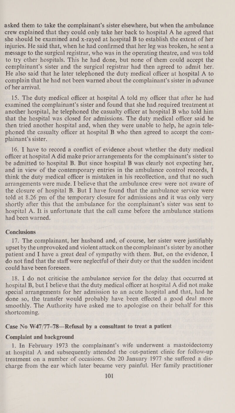 asked them to take the complainant’s sister elsewhere, but when the ambulance crew explained that they could only take her back to hospital A he agreed that she should be examined and x-rayed at hospital B to establish the extent of her injuries. He said that, when he had confirmed that her leg was broken, he sent a message to the surgical registrar, who was in the operating theatre, and was told to try other hospitals. This he had done, but none of them could accept the complainant’s sister and the surgical registrar had then agreed to admit her. He also said that he later telephoned the duty medical officer at hospital A to complain that he had not been warned about the complainant’s sister in advance of her arrival. | 15. The duty medical officer at hospital A told my officer that after he had examined the complainant’s sister and found that she had_required treatment at another hospital, he telephoned the casualty officer at hospital B who told him that the hospital was closed for admissions. The duty medical officer said he then tried another hospital and, when they were unable to help, he again tele- phoned the casualty officer at hospital B who then agreed to accept the com- plainant’s sister. 16. I have to record a conflict of evidence about whether the duty medical officer at hospital A did make prior arrangements for the complainant’s sister to be admitted to hospital B. But since hospital B was clearly not expecting her, and in view of the contemporary entries in the ambulance control records, I think the duty medical officer is mistaken in his recollection, and that no such arrangements were made. I believe that the ambulance crew were not aware of the closure of hospital B. But I have found that the ambulance service were told at 8.26 pm of the temporary closure for admissions and it was only very shortly after this that the ambulance for the complainant’s sister was sent to hospital A. It is unfortunate that the call came before the ambulance stations had been warned. Conclusions 17. The complainant, her husband and, of course, her sister were justifiably upset by the unprovoked and violent attack on the complainant’s sister by another patient and I have a great deal of sympathy with them. But, on the evidence, I do not find that the staff were neglectful of their duty or that the sudden incident could have been foreseen. 18. I do not criticise the ambulance service for the delay that occurred at hospital B, but I believe that the duty medical officer at hospital A did not make special arrangements for her admission to an acute hospital and that, had he done so, the transfer would probably have been effected a good deal more smoothly. The Authority have asked me to apologise on their behalf for this ‘shortcoming. Case No W47/77-78—Refusal by a consultant to treat a patient Complaint and background 1. In February 1973 the complainant’s wife underwent a mastoidectomy at hospital A and subsequently attended the out-patient clinic for follow-up treatment on a number of occasions. On 20 January 1977 she suffered a dis- charge from the ear which later became very painful. Her family practitioner