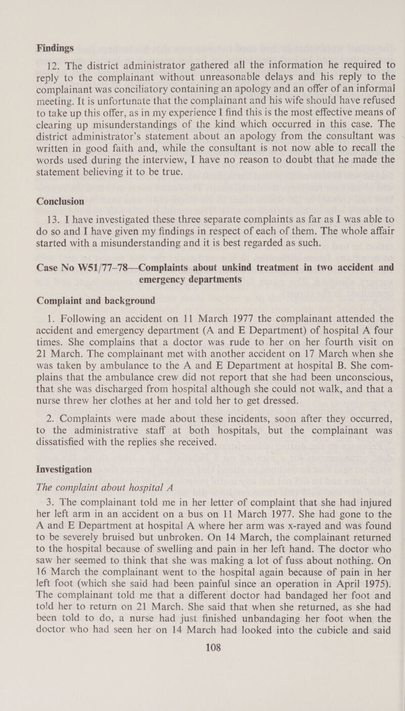 Findings 12. The district administrator gathered all the information he required to reply to the complainant without unreasonable delays and his reply to the complainant was conciliatory containing an apology and an offer of an informal meeting. It is unfortunate that the complainant and his wife should have refused to take up this offer, as in my experience I find this is the most effective means of clearing up misunderstandings of the kind which occurred in this case. The district administrator’s statement about an apology from the consultant was written in good faith and, while the consultant is not now able to recall the words used during the interview, I have no reason to doubt that he made the statement believing it to be true. Conclusion 13. I have investigated these three separate complaints as far as I was able to do so and I have given my findings in respect of each of them. The whole affair started with a misunderstanding and it is best regarded as such. Case No WS51/77-78—Complaints about unkind treatment in two accident and emergency departments Complaint and background 1. Following an accident on 11 March 1977 the complainant attended the accident and emergency department (A and E Department) of hospital A four times. She complains that a doctor was rude to her on her fourth visit on 21 March. The complainant met with another accident on 17 March when she was taken by ambulance to the A and E Department at hospital B. She com- plains that the ambulance crew did not report that she had been unconscious, that she was discharged from hospital although she could not walk, and that a nurse threw her clothes at her and told her to get dressed. 2. Complaints were made about these incidents, soon after they occurred, to the administrative staff at both hospitals, but the complainant was dissatisfied with the replies she received. Investigation The complaint about hospital A 3. The complainant told me in her letter of complaint that she had injured her left arm in an accident on a bus on 11 March 1977. She had gone to the A and E Department at hospital A where her arm was x-rayed and was found to be severely bruised but unbroken. On 14 March, the complainant returned to the hospital because of swelling and pain in her left hand. The doctor who saw her seemed to think that she was making a lot of fuss about nothing. On 16 March the complainant went to the hospital again because of pain in her Jeft foot (which she said had been painful since an operation in April 1975). The complainant told me that a different doctor had bandaged her foot and told her to return on 21 March. She said that when she returned, as she had been told to do, a nurse had just finished unbandaging her foot when the doctor who had seen her on 14 March had looked into the cubicle and said