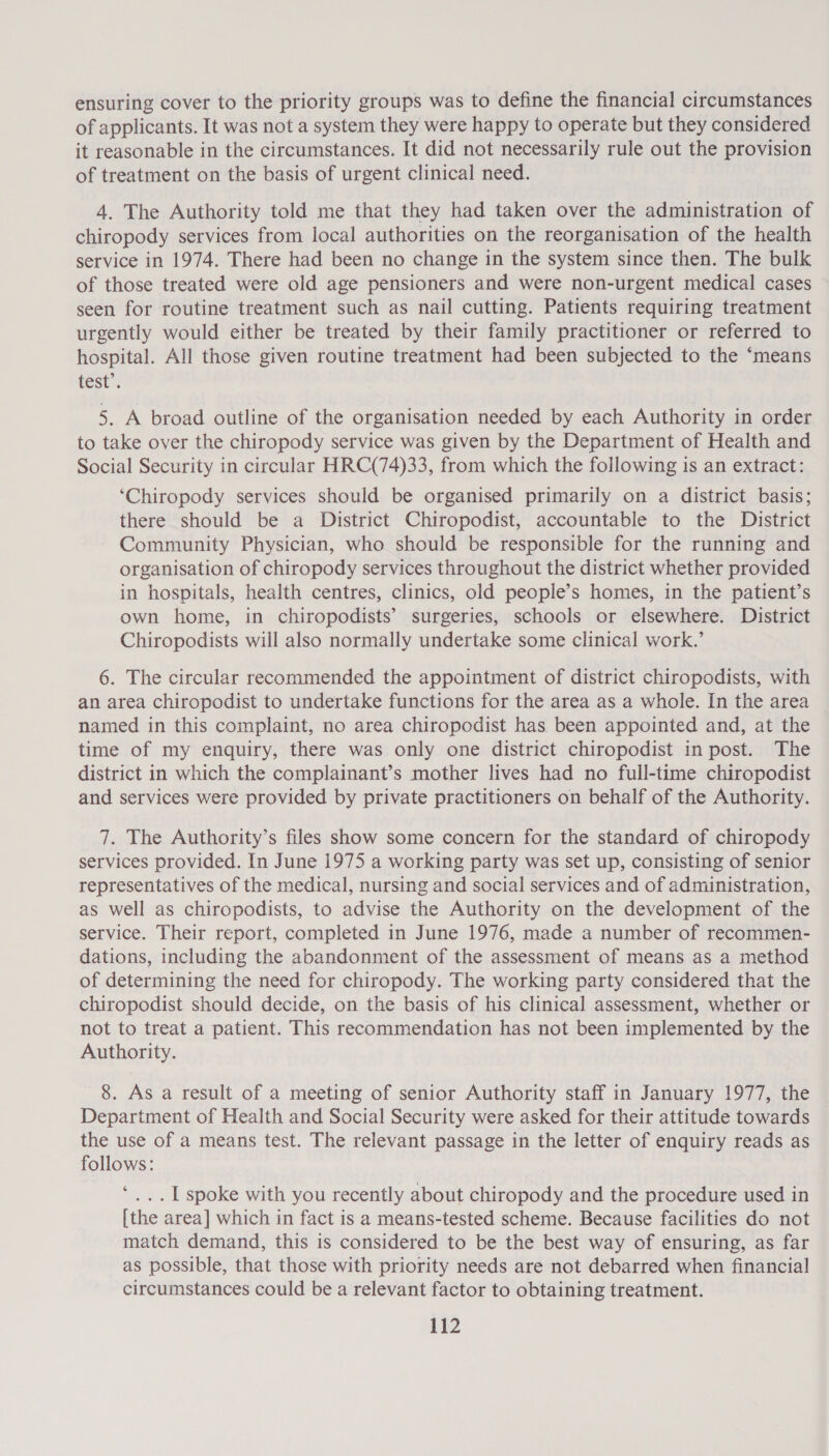 ensuring cover to the priority groups was to define the financial circumstances of applicants. It was not a system they were happy to operate but they considered it reasonable in the circumstances. It did not necessarily rule out the provision of treatment on the basis of urgent clinical need. 4. The Authority told me that they had taken over the administration of chiropody services from local authorities on the reorganisation of the health service in 1974. There had been no change in the system since then. The bulk of those treated were old age pensioners and were non-urgent medical cases seen for routine treatment such as nail cutting. Patients requiring treatment urgently would either be treated by their family practitioner or referred to hospital. All those given routine treatment had been subjected to the ‘means test’. 5. A broad outline of the organisation needed by each Authority in order to take over the chiropody service was given by the Department of Health and Social Security in circular HRC(74)33, from which the following is an extract: ‘Chiropody services should be organised primarily on a district basis; there should be a District Chiropodist, accountable to the District Community Physician, who should be responsible for the running and organisation of chiropody services throughout the district whether provided in hospitals, health centres, clinics, old people’s homes, in the patient’s own home, in chiropodists’ surgeries, schools or elsewhere. District Chiropodists will also normally undertake some clinical work.’ 6. The circular recommended the appointment of district chiropodists, with an area chiropodist to undertake functions for the area as a whole. In the area named in this complaint, no area chiropodist has been appointed and, at the time of my enquiry, there was only one district chiropodist in post. The district in which the complainant’s mother lives had no full-time chiropodist and services were provided by private practitioners on behalf of the Authority. 7. The Authority’s files show some concern for the standard of chiropody services provided. In June 1975 a working party was set up, consisting of senior representatives of the medical, nursing and social services and of administration, as well as chiropodists, to advise the Authority on the development of the service. Their report, completed in June 1976, made a number of recommen- dations, including the abandonment of the assessment of means as a method of determining the need for chiropody. The working party considered that the chiropodist should decide, on the basis of his clinical assessment, whether or not to treat a patient. This recommendation has not been implemented by the Authority. 8. As a result of a meeting of senior Authority staff in January 1977, the Department of Health and Social Security were asked for their attitude towards the use of a means test. The relevant passage in the letter of enquiry reads as follows: 4 ... Lspoke with you recently about chiropody and the procedure used in [the area] which in fact is a means-tested scheme. Because facilities do not match demand, this is considered to be the best way of ensuring, as far as possible, that those with priority needs are not debarred when financial circumstances could be a relevant factor to obtaining treatment.