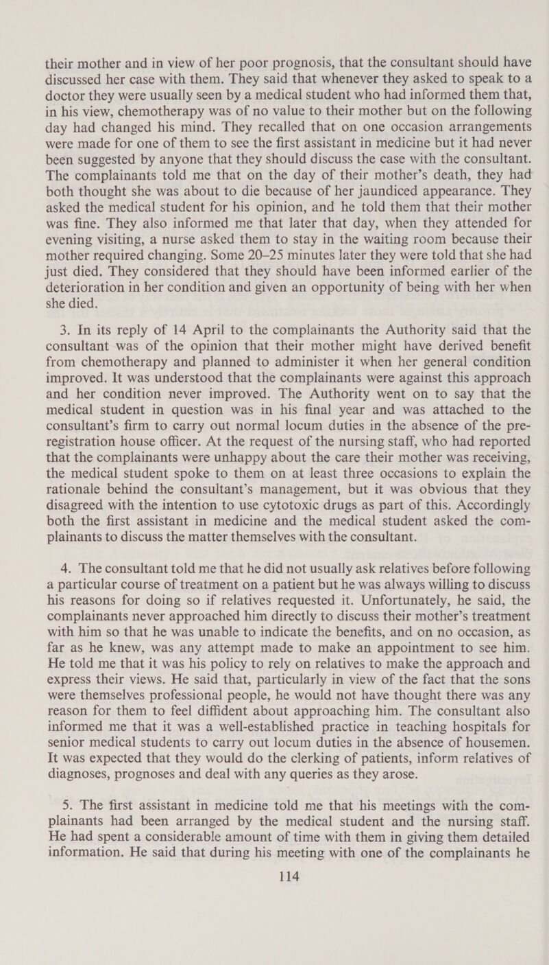 their mother and in view of her poor prognosis, that the consultant should have discussed her case with them. They said that whenever they asked to speak to a doctor they were usually seen by a medical student who had informed them that, in his view, chemotherapy was of no value to their mother but on the following day had changed his mind. They recalled that on one occasion arrangements were made for one of them to see the first assistant in medicine but it had never been suggested by anyone that they should discuss the case with the consultant. The complainants told me that on the day of their mother’s death, they had both thought she was about to die because of her jaundiced appearance. They asked the medical student for his opinion, and he told them that their mother was fine. They also informed me that later that day, when they attended for evening visiting, a nurse asked them to stay in the waiting room because their mother required changing. Some 20-25 minutes later they were told that she had just died. They considered that they should have been informed earlier of the deterioration in her condition and given an opportunity of being with her when she died. 3. In its reply of 14 April to the complainants the Authority said that the consultant was of the opinion that their mother might have derived benefit from chemotherapy and planned to administer it when her general condition improved. It was understood that the complainants were against this approach and her condition never improved. The Authority went on to say that the medical student in question was in his final year and was attached to the consultant’s firm to carry out normal locum duties in the absence of the pre- registration house officer. At the request of the nursing staff, who had reported that the complainants were unhappy about the care their mother was receiving, the medical student spoke to them on at least three occasions to explain the rationale behind the consultant’s management, but it was obvious that they disagreed with the intention to use cytotoxic drugs as part of this. Accordingly both the first assistant in medicine and the medical student asked the com- plainants to discuss the matter themselves with the consultant. 4. The consultant told me that he did not usually ask relatives before following a particular course of treatment on a patient but he was always willing to discuss his reasons for doing so if relatives requested it. Unfortunately, he said, the complainants never approached him directly to discuss their mother’s treatment with him so that he was unable to indicate the benefits, and on no occasion, as far as he knew, was any attempt made to make an appointment to see him. He told me that it was his policy to rely on relatives to make the approach and express their views. He said that, particularly in view of the fact that the sons were themselves professional people, he would not have thought there was any reason for them to feel diffident about approaching him. The consultant also informed me that it was a well-established practice in teaching hospitals for senior medical students to carry out locum duties in the absence of housemen. It was expected that they would do the clerking of patients, inform relatives of diagnoses, prognoses and deal with any queries as they arose. 5. The first assistant in medicine told me that his meetings with the com- plainants had been arranged by the medical student and the nursing staff. He had spent a considerable amount of time with them in giving them detailed information. He said that during his meeting with one of the complainants he