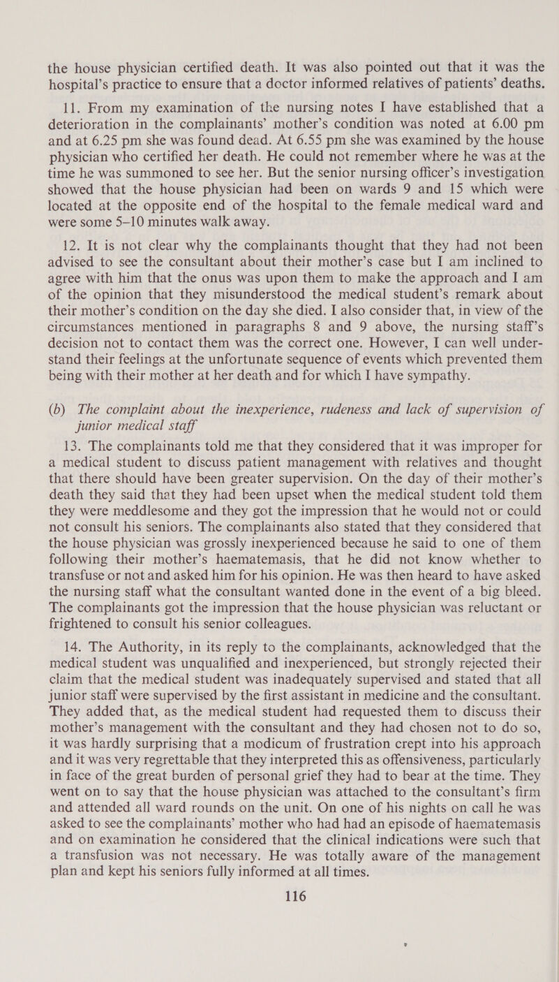 the house physician certified death. It was also pointed out that it was the hospital’s practice to ensure that a doctor informed relatives of patients’ deaths. 11. From my examination of the nursing notes I have established that a deterioration in the complainants’ mother’s condition was noted at 6.00 pm and at 6.25 pm she was found dead. At 6.55 pm she was examined by the house physician who certified her death. He could not remember where he was at the time he was summoned to see her. But the senior nursing officer’s investigation showed that the house physician had been on wards 9 and 15 which were located at the opposite end of the hospital to the female medical ward and were some 5—10 minutes walk away. 12. It is not clear why the complainants thought that they had not been advised to see the consultant about their mother’s case but I am inclined to agree with him that the onus was upon them to make the approach and I am of the opinion that they misunderstood the medical student’s remark about their mother’s condition on the day she died. I also consider that, in view of the circumstances mentioned in paragraphs 8 and 9 above, the nursing staff’s decision not to contact them was the correct one. However, I can well under- stand their feelings at the unfortunate sequence of events which prevented them being with their mother at her death and for which I have sympathy. (b) The complaint about the inexperience, rudeness and lack of supervision of junior medical staff 13. The complainants told me that they considered that it was improper for a medical student to discuss patient management with relatives and thought that there should have been greater supervision. On the day of their mother’s death they said that they had been upset when the medical student told them they were meddlesome and they got the impression that he would not or could not consult his seniors. The complainants also stated that they considered that the house physician was grossly inexperienced because he said to one of them following their mother’s haematemasis, that he did not know whether to transfuse or not and asked him for his opinion. He was then heard to have asked the nursing staff what the consultant wanted done in the event of a big bleed. The complainants got the impression that the house physician was reluctant or frightened to consult his senior colleagues. 14. The Authority, in its reply to the complainants, acknowledged that the medical student was unqualified and inexperienced, but strongly rejected their claim that the medical student was inadequately supervised and stated that all junior staff were supervised by the first assistant in medicine and the consultant. They added that, as the medical student had requested them to discuss their mother’s management with the consultant and they had chosen not to do so, it was hardly surprising that a modicum of frustration crept into his approach and it was very regrettable that they interpreted this as offensiveness, particularly in face of the great burden of personal grief they had to bear at the time. They went on to say that the house physician was attached to the consultant’s firm and attended all ward rounds on the unit. On one of his nights on call he was asked to see the complainants’ mother who had had an episode of haematemasis and on examination he considered that the clinical indications were such that a transfusion was not necessary. He was totally aware of the management plan and kept his seniors fully informed at all times.