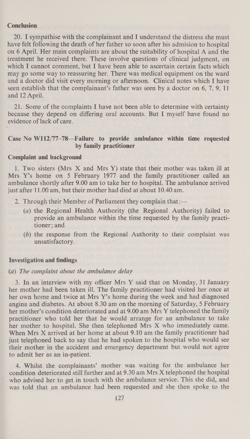 Conclusion 20. I sympathise with the complainant and J understand the distress she must have felt following the death of her father so soon after his admision to hospital on 6 April. Her main complaints are about the suitability of hospital A and the treatment he received there. These involve questions of clinical judgment, on which I cannot comment, but I have been able to ascertain certain facts which may go some way to reassuring her. There was medical equipment on the ward and a doctor did visit every morning or afternoon. Clinical notes which I have seen establish that the complainant’s father was seen by a doctor on 6, 7, 9, 11 and 12 April. 21. Some of the complaints I have not been able to determine with certainty because they depend on differing oral accounts. But I myself have found no evidence of lack of care. Case No W112/77-78—Failure to provide ambulance within time requested by family practitioner Complaint and background 1. Two sisters (Mrs X and Mrs Y) state that their mother was taken ill at Mrs Y’s home on 5 February 1977 and the family practitioner called an ambulance shortly after 9.00 am to take her to hospital. The ambulance arrived just after 11.00 am, but their mother had died at about 10.40 am. 2. Through their Member of Parliament they complain that :— (a) the Regional Health Authority (the Regional Authority) failed to provide an ambulance within the time requested by the family practi- tioner; and (b) the response from the Regional Authority to their complaint was unsatisfactory. Investigation and findings (a) The complaint about the ambulance delay 3. In an interview with my officer Mrs Y said that on Monday, 31 January her mother had been taken ill. The family practitioner had visited her once at her own home and twice at Mrs Y’s home during the week and had diagnosed angina and diabetes. At about 8.30 am on the morning of Saturday, 5 February her mother’s condition deteriorated and at 9.00 am Mrs Y telephoned the family practitioner who told her that he would arrange for an ambulance to take her mother to hospital. She then telephoned Mrs X who immediately came. ~ When Mrs X arrived at her home at about 9.10 am the family practitioner had just telephoned back to say that he had spoken to the hospital who would see their mother in the accident and emergency department but would not agree to admit her as an in-patient. 4. Whilst the complainants’ mother was waiting for the ambulance her condition deteriorated still further and at 9.30 am Mrs X telephoned the hospital who advised her to get in touch with the ambulance service. This she did, and was told that an ambulance had been requested and she then spoke to the