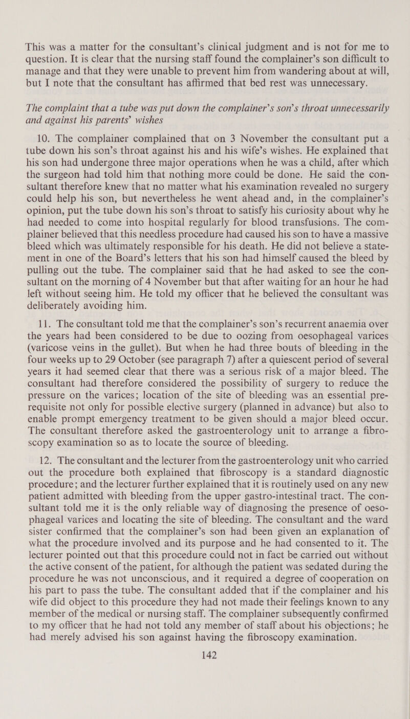 This was a matter for the consultant’s clinical judgment and is not for me to question. It is clear that the nursing staff found the complainer’s son difficult to manage and that they were unable to prevent him from wandering about at will, but I note that the consultant has affirmed that bed rest was unnecessary. The complaint that a tube was put down the complainer’s son’s throat unnecessarily and against his parents’ wishes 10. The complainer complained that on 3 November the consultant put a tube down his son’s throat against his and his wife’s wishes. He explained that his son had undergone three major operations when he was a child, after which the surgeon had told him that nothing more could be done. He said the con- sultant therefore knew that no matter what his examination revealed no surgery could help his son, but nevertheless he went ahead and, in the complainer’s opinion, put the tube down his son’s throat to satisfy his curiosity about why he had needed to come into hospital regularly for blood transfusions. The com- plainer believed that this needless procedure had caused his son to have a massive bleed which was ultimately responsible for his death. He did not believe a state- ment in one of the Board’s letters that his son had himself caused the bleed by pulling out the tube. The complainer said that he had asked to see the con- sultant on the morning of 4 November but that after waiting for an hour he had left without seeing him. He told my officer that he believed the consultant was deliberately avoiding him. 11. The consultant told me that the complainer’s son’s recurrent anaemia over the years had been considered to be due to oozing from oesophageal varices (varicose veins in the gullet). But when he had three bouts of bleeding in the four weeks up to 29 October (see paragraph 7) after a quiescent period of several years it had seemed clear that there was a serious risk of a major bleed. The consultant had therefore considered the possibility of surgery to reduce the pressure on the varices; location of the site of bleeding was an essential pre- requisite not only for possible elective surgery (planned in advance) but also to enable prompt emergency treatment to be given should a major bleed occur. The consultant therefore asked the gastroenterology unit to arrange a fibro- scopy examination so as to locate the source of bleeding. 12. The consultant and the lecturer from the gastroenterology unit who carried out the procedure both explained that fibroscopy is a standard diagnostic procedure; and the lecturer further explained that it is routinely used on any new patient admitted with bleeding from the upper gastro-intestinal tract. The con- sultant told me it is the only reliable way of diagnosing the presence of oeso- phageal varices and locating the site of bleeding. The consultant and the ward sister confirmed that the complainer’s son had been given an explanation of what the procedure involved and its purpose and he had consented to it. The lecturer pointed out that this procedure could not in fact be carried out without the active consent of the patient, for although the patient was sedated during the procedure he was not unconscious, and it required a degree of cooperation on his part to pass the tube. The consultant added that if the complainer and his wife did object to this procedure they had not made their feelings known to any member of the medical or nursing staff. The complainer subsequently confirmed to my officer that he had not told any member of staff about his objections; he had merely advised his son against having the fibroscopy examination.