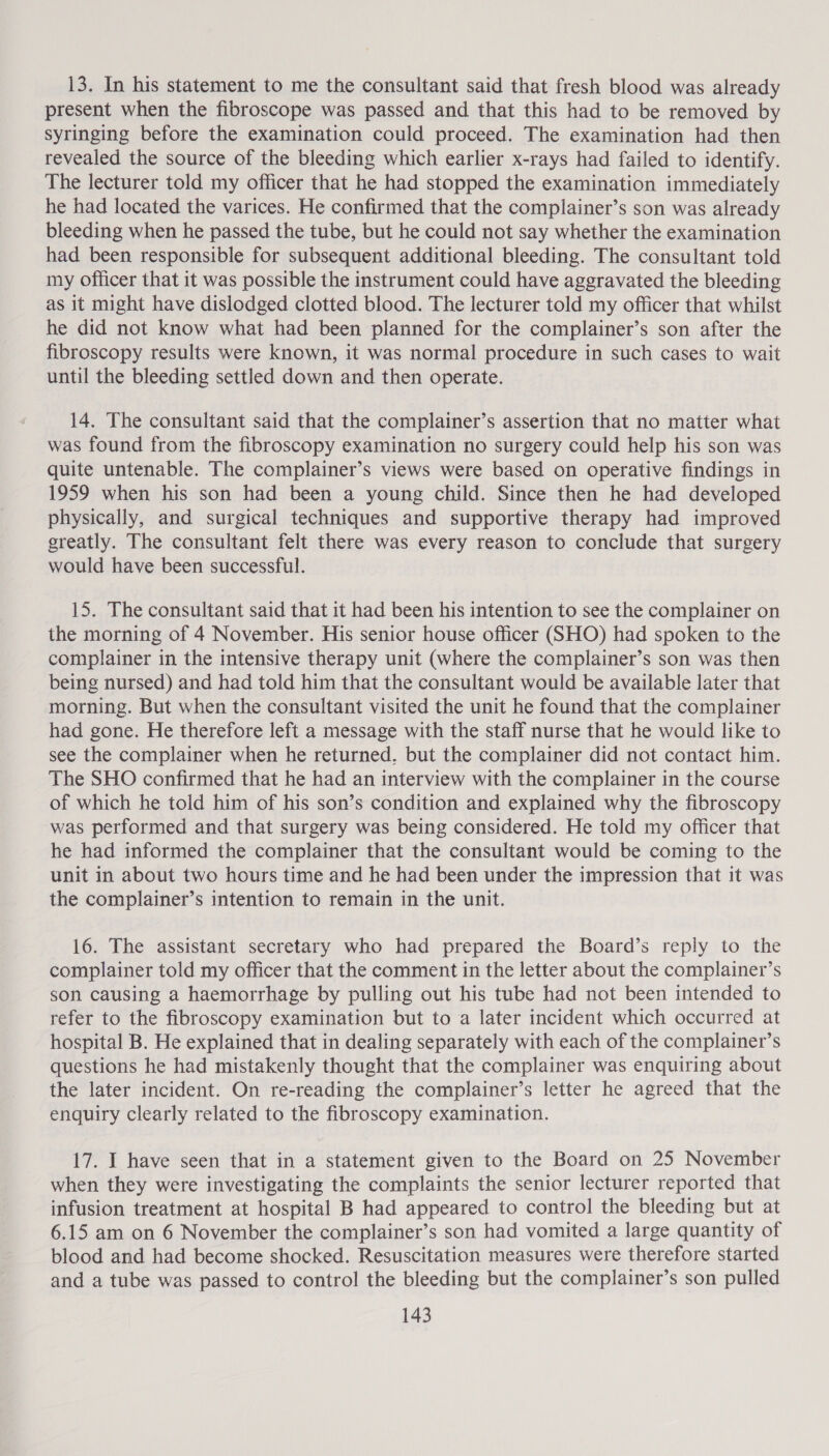 13. In his statement to me the consultant said that fresh blood was already present when the fibroscope was passed and that this had to be removed by syringing before the examination could proceed. The examination had then revealed the source of the bleeding which earlier x-rays had failed to identify. The lecturer told my officer that he had stopped the examination immediately he had located the varices. He confirmed that the complainer’s son was already bleeding when he passed the tube, but he could not say whether the examination had been responsible for subsequent additional bleeding. The consultant told my officer that it was possible the instrument could have aggravated the bleeding as it might have dislodged clotted blood. The lecturer told my officer that whilst he did not know what had been planned for the complainer’s son after the fibroscopy results were known, it was normal procedure in such cases to wait until the bleeding settled down and then operate. 14. The consultant said that the complainer’s assertion that no matter what was found from the fibroscopy examination no surgery could help his son was quite untenable. The complainer’s views were based on operative findings in 1959 when his son had been a young child. Since then he had developed physically, and surgical techniques and supportive therapy had improved greatly. The consultant felt there was every reason to conclude that surgery would have been successful. 15. The consultant said that it had been his intention to see the complainer on the morning of 4 November. His senior house officer (SHO) had spoken to the complainer in the intensive therapy unit (where the complainer’s son was then being nursed) and had told him that the consultant would be available later that morning. But when the consultant visited the unit he found that the complainer had gone. He therefore left a message with the staff nurse that he would like to see the complainer when he returned, but the complainer did not contact him. The SHO confirmed that he had an interview with the complainer in the course of which he told him of his son’s condition and explained why the fibroscopy ‘was performed and that surgery was being considered. He told my officer that he had informed the complainer that the consultant would be coming to the unit in about two hours time and he had been under the impression that it was the complainer’s intention to remain in the unit. 16. The assistant secretary who had prepared the Board’s reply to the complainer told my officer that the comment in the letter about the complainer’s son causing a haemorrhage by pulling out his tube had not been intended to refer to the fibroscopy examination but to a later incident which occurred at hospital B. He explained that in dealing separately with each of the complainer’s questions he had mistakenly thought that the complainer was enquiring about the later incident. On re-reading the complainer’s letter he agreed that the enquiry clearly related to the fibroscopy examination. 17. I have seen that in a statement given to the Board on 25 November when they were investigating the complaints the senior lecturer reported that infusion treatment at hospital B had appeared to control the bleeding but at 6.15 am on 6 November the complainer’s son had vomited a large quantity of blood and had become shocked. Resuscitation measures were therefore started and a tube was passed to control the bleeding but the complainer’s son pulled