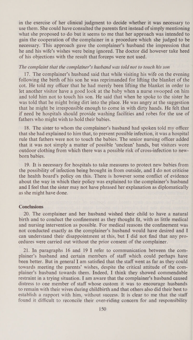 in the exercise of her clinical judgment to decide whether it was necessary to use them. She could have consulted the parents first instead of simply mentioning what she proposed to do but it seems to me that her approach was intended to gain the cooperation of the complainer in a procedure which she judged to be necessary. This approach gave the complainer’s husband the impression that he and his wife’s wishes were being ignored. The doctor did however take heed of his objections with the result that forceps were not used. The complaint that the complainer’s husband was told not to touch his son 17. The complainer’s husband said that while visiting his wife on the evening following the birth of his son he was reprimanded for lifting the blanket of the cot. He told my officer that he had merely been lifting the blanket in order to let another visitor have a good look at the baby when a nurse swooped on him and told him not to touch his son. He said that when he spoke to the sister he was told that he might bring dirt into the place. He was angry at the suggestion that he might be irresponsible enough to come in with dirty hands. He felt that if need be hospitals should provide washing facilities and robes for the use of fathers who might wish to hold their babies. 18. The sister to whom the complainer’s husband had spoken told my officer that she had explained to him that, to prevent possible infection, it was a hospital rule that fathers were not to touch the babies. The senior nursing officer added that it was not simply a matter of possible ‘unclean’ hands, but visitors wore outdoor clothing from which there was a possible risk of cross-infection to new- born babies. 19. It is necessary for hospitals to take measures to protect new babies from the possibility of infection being brought in from outside, and I do not criticise — the health board’s policy on this. There is however some conflict of evidence about the way in which their policy was explained to the complainer’s husband and I feel that the sister may not have phrased her explanation as diplomatically as she might have done. Conclusions 20. The complainer and her husband wished their child to have a natural birth and to conduct the confinement as they thought fit, with as little medical and nursing intervention as possible. For medical reasons the confinement was not conducted exactly as the complainer’s husband would have desired and I can understand their disappointment at this, but I did not find that any pro- cedures were carried out without the prior consent of the complainer. 21. In paragraphs 16 and 19 I refer to communication between the com- plainer’s husband and certain members of staff which could perhaps have been better. But in general I am satisfied that the staff went as far as they could towards meeting the parents’ wishes, despite the critical attitude of the com- plainer’s husband towards them. Indeed, I think they showed commendable restraint in a trying situation. I am aware that the complainer’s husband caused distress to one member of staff whose custom it was to encourage husbands to remain with their wives during childbirth and that others also did their best to establish a rapport with him, without success. It is clear to me that the staff found it difficult to reconcile their over-riding concern for and responsibility