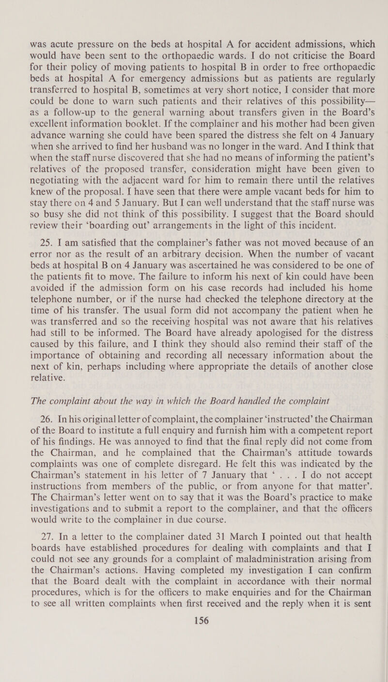 was acute pressure on the beds at hospital A for accident admissions, which would have been sent to the orthopaedic wards. I do not criticise the Board for their policy of moving patients to hospital B in order to free orthopaedic beds at hospital A for emergency admissions but as patients are regularly transferred to hospital B, sometimes at very short notice, I consider that more could be done to warn such patients and their relatives of this possibility— as a follow-up to the general warning about transfers given in the Board’s excellent information booklet. If the complainer and his mother had been given advance warning she could have been spared the distress she felt on 4 January when she arrived to find her husband was no longer in the ward. And I think that when the staff nurse discovered that she had no means of informing the patient’s relatives of the proposed transfer, consideration might have been given to negotiating with the adjacent ward for him to remain there until the relatives knew of the proposal. I have seen that there were ample vacant beds for him to stay there on 4and 5 January. But I can well understand that the staff nurse was so busy she did not think of this possibility. I suggest that the Board should review their ‘boarding out’ arrangements in the light of this incident. 25. I am satisfied that the complainer’s father was not moved because of an error nor as the result of an arbitrary decision. When the number of vacant beds at hospital B on 4 January was ascertained he was considered to be one of the patients fit to move. The failure to inform his next of kin could have been avoided if the admission form on his case records had included his home telephone number, or if the nurse had checked the telephone directory at the time of his transfer. The usual form did not accompany the patient when he was transferred and so the receiving hospital was not aware that his relatives had still to be informed. The Board have already apologised for the distress caused by this failure, and I think they should also remind their staff of the importance of obtaining and recording all necessary information about the next of kin, perhaps including where appropriate the details of another close relative. The complaint about the way in which the Board handled the complaint 26. Inhis original letter of complaint, the complainer ‘instructed’ the Chairman of the Board to institute a full enquiry and furnish him with a competent report of his findings. He was annoyed to find that the final reply did not come from the Chairman, and he complained that the Chairman’s attitude towards complaints was one of complete disregard. He felt this was indicated by the Chairman’s statement in his letter of 7 January that ° .. . I do not accept instructions from members of the public, or from anyone for that matter’. The Chairman’s letter went on to say that it was the Board’s practice to make investigations and to submit a report to the complainer, and that the officers would write to the complainer in due course. 27. In a letter to the complainer dated 31 March I pointed out that health boards have established procedures for dealing with complaints and that I could not see any grounds for a complaint of maladministration arising from the Chairman’s actions. Having completed my investigation I can confirm that the Board dealt with the complaint in accordance with their normal procedures, which is for the officers to make enquiries and for the Chairman to see all written complaints when first received and the reply when it is sent