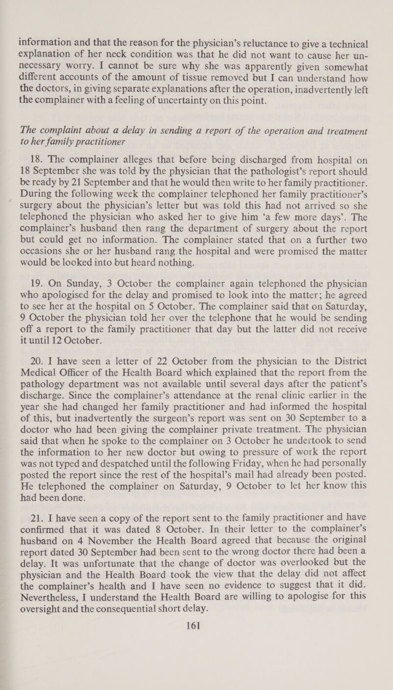 information and that the reason for the physician’s reluctance to give a technical explanation of her neck condition was that he did not want to cause her un- necessary worry. I cannot be sure why she was apparently given somewhat different accounts of the amount of tissue removed but I can understand how the doctors, in giving separate explanations after the operation, inadvertently left the complainer with a feeling of uncertainty on this point. The complaint about a delay in sending a report of the operation and treatment to her family practitioner 18. The complainer alleges that before being discharged from hospital on 18 September she was told by the physician that the pathologist’s report should be ready by 21 September and that he would then write to her family practitioner. During the following week the complainer telephoned her family practitioner’s surgery about the physician’s letter but was told this had not arrived so she telephoned the physician who asked her to give him ‘a few more days’. The complainer’s husband then rang the department of surgery about the report but could get no information. The complainer stated that on a further two occasions she or her husband rang the hospital and were promised the matter would be looked into but heard nothing. 19. On Sunday, 3 October the complainer again telephoned the physician who apologised for the delay and promised to look into the matter; he agreed to see her at the hospital on 5 October. The complainer said that on Saturday, 9 October the physician told her over the telephone that he would be sending off a report to the family practitioner that day but the latter did not receive it until 12 October. 20. I have seen a letter of 22 October from the physician to the District Medical Officer of the Health Board which explained that the report from the pathology department was not available until several days after the patient’s discharge. Since the complainer’s attendance at the renal clinic earlier in the year she had changed her family practitioner and had informed the hospital of this, but inadvertently the surgeon’s report was sent on 30 September to a doctor who had been giving the complainer private treatment. The physician said that when he spoke to the complainer on 3 October he undertook to send the information to her new doctor but owing to pressure of work the report was not typed and despatched until the following Friday, when he had personally posted the report since the rest of the hospital’s mail had already been posted. He telephoned the complainer on Saturday, 9 October to let her know this had been done. 21. I have seen a copy of the report sent to the family practitioner and have confirmed that it was dated 8 October. In their letter to the complainer’s husband on 4 November the Health Board agreed that because the original report dated 30 September had been sent to the wrong doctor there had been a delay. It was unfortunate that the change of doctor was overlooked but the physician and the Health Board took the view that the delay did not affect the complainer’s health and I have seen no evidence to suggest that it did. Nevertheless, I understand the Health Board are willing to apologise for this oversight and the consequential short delay.