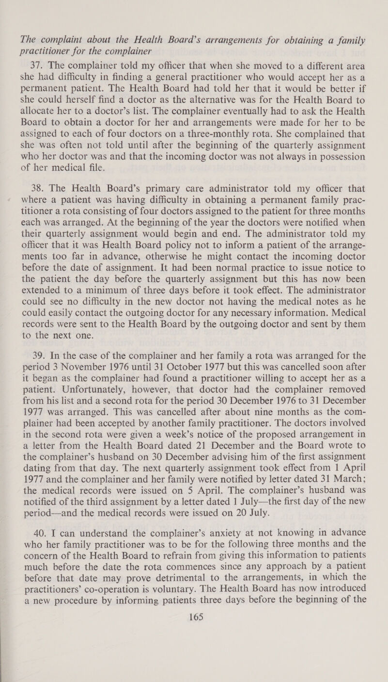 The complaint about the Health Board’s arrangements for obtaining a family practitioner for the complainer 37. The complainer told my officer that when she moved to a different area she had difficulty in finding a general practitioner who would accept her as a permanent patient. The Health Board had told her that it would be better if she could herself find a doctor as the alternative was for the Health Board to allocate her to a doctor’s list. The complainer eventually had to ask the Health Board to obtain a doctor for her and arrangements were made for her to be assigned to each of four doctors on a three-monthly rota. She complained that she was often not told until after the beginning of the quarterly assignment who her doctor was and that the incoming doctor was not always in possession of her medical file. 38. The Health Board’s primary care administrator told my officer that where a patient was having difficulty in obtaining a permanent family prac- titioner a rota consisting of four doctors assigned to the patient for three months each was arranged. At the beginning of the year the doctors were notified when their quarterly assignment would begin and end. The administrator told my officer that it was Health Board policy not to inform a patient of the arrange- ments too far in advance, otherwise he might contact the incoming doctor before the date of assignment. It had been normal practice to issue notice to the patient the day before the quarterly assignment but this has now been extended to a minimum of three days before it took effect. The administrator could see no difficulty in the new doctor not having the medical notes as he could easily contact the outgoing doctor for any necessary information. Medical records were sent to the Health Board by the outgoing doctor and sent by them to the next one. 39. In the case of the complainer and her family a rota was arranged for the period 3 November 1976 until 31 October 1977 but this was cancelled soon after it began as the complainer had found a practitioner willing to accept her as a patient. Unfortunately, however, that doctor had the complainer removed from his list and a second rota for the period 30 December 1976 to 31 December 1977 was arranged. This was cancelled after about nine months as the com- plainer had been accepted by another family practitioner. The doctors involved in the second rota were given a week’s notice of the proposed arrangement in a letter from the Health Board dated 21 December and the Board wrote to the complainer’s husband on 30 December advising him of the first assignment dating from that day. The next quarterly assignment took effect from 1 April 1977 and the complainer and her family were notified by letter dated 31 March; the medical records were issued on 5 April. The complainer’s husband was notified of the third assignment by a letter dated 1 July—the first day of the new period—and the medical records were issued on 20 July. 40. I can understand the complainer’s anxiety at not knowing in advance who her family practitioner was to be for the following three months and the concern of the Health Board to refrain from giving this information to patients much before the date the rota commences since any approach by a patient before that date may prove detrimental to the arrangements, in which the practitioners’ co-operation is voluntary. The Health Board has now introduced a new procedure by informing patients three days before the beginning of the