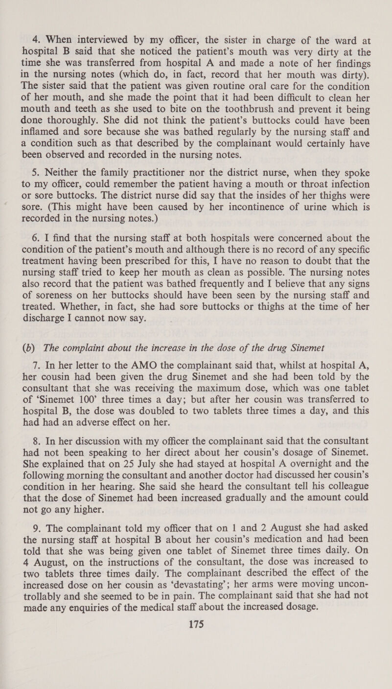 4. When interviewed by my officer, the sister in charge of the ward at hospital B said that she noticed the patient’s mouth was very dirty at the time she was transferred from hospital A and made a note of her findings in the nursing notes (which do, in fact, record that her mouth was dirty). The sister said that the patient was given routine oral care for the condition of her mouth, and she made the point that it had been difficult to clean her mouth and teeth as she used to bite on the toothbrush and prevent it being done thoroughly. She did not think the patient’s buttocks could have been inflamed and sore because she was bathed regularly by the nursing staff and a condition such as that described by the complainant would certainly have been observed and recorded in the nursing notes. 5. Neither the family practitioner nor the district nurse, when they spoke to my officer, could remember the patient having a mouth or throat infection or sore buttocks. The district nurse did say that the insides of her thighs were sore. (This might have been caused by her incontinence of urine which is recorded in the nursing notes.) 6. I find that the nursing staff at both hospitals were concerned about the condition of the patient’s mouth and although there is no record of any specific treatment having been prescribed for this, I have no reason to doubt that the nursing staff tried to keep her mouth as clean as possible. The nursing notes also record that the patient was bathed frequently and I believe that any signs of soreness on her buttocks should have been seen by the nursing staff and treated. Whether, in fact, she had sore buttocks or thighs at the time of her discharge I cannot now say. (b) The complaint about the increase in the dose of the drug Sinemet 7. In her letter to the AMO the complainant said that, whilst at hospital A, her cousin had been given the drug Sinemet and she had been told by the consultant that she was receiving the maximum dose, which was one tablet of ‘Sinemet 100° three times a day; but after her cousin was transferred to hospital B, the dose was doubled to two tablets three times a day, and this had had an adverse effect on her. 8. In her discussion with my officer the complainant said that the consultant had not been speaking to her direct about her cousin’s dosage of Sinemet. She explained that on 25 July she had stayed at hospital A overnight and the following morning the consultant and another doctor had discussed her cousin’s condition in her hearing. She said she heard the consultant tell his colleague that the dose of Sinemet had been increased gradually and the amount could not go any higher. 9. The complainant told my officer that on 1 and 2 August she had asked the nursing staff at hospital B about her cousin’s medication and had been told that she was being given one tablet of Sinemet three times daily. On 4 August, on the instructions of the consultant, the dose was increased to two tablets three times daily. The complainant described the effect of the increased dose on her cousin as ‘devastating’; her arms were moving uncon- trollably and she seemed to be in pain. The complainant said that she had not made any enquiries of the medical staff about the increased dosage.