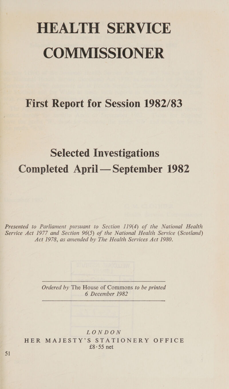 HEALTH SERVICE COMMISSIONER First Report for Session 1982/83 Selected Investigations Completed April— September 1982 Presented to Parliament pursuant to Section 119(4) of the National Health Service Act 1977 and Section 96(5) of the National Health Service (Scotland) Act 1978, as amended by The Health Services Act 1980. Ordered by The House of Commons to be printed 6 December 1982 LONDON HER MAJESTY’S STATIONERY OFFICE | £8°55 net 51