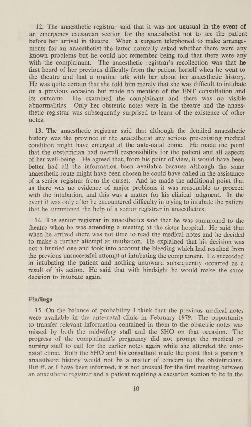 12. The anaesthetic registrar said that it was not unusual in the event of an emergency caesarean section for the anaesthetist not to see the patient before her arrival in theatre. When a surgeon telephoned to make arrange- ments for an anaesthetist the latter normally asked whether there were any known problems but he could not remember being told that there were any with the complainant. The anaesthetic registrar’s recollection was that he first heard of her previous difficulty from the patient herself when he went to the theatre and had a routine talk with her about her anaesthetic history. He was quite certain that she told him merely that she was difficult to intubate on a previous occasion but made no mention of the ENT consultation and its outcome. He examined the complainant and there was no visible abnormalities. Only her obstetric notes were in the theatre and the anaes- thetic registrar was subsequently surprised to learn of the existence of other notes. 13. The anaesthetic registrar said that although the detailed anaesthetic history was the province of the anaesthetist any serious pre-existing medical condition might have emerged at the ante-natal clinic. He made the point that the obstetrician had overall responsibility for the patient and all aspects of her well-being. He agreed that, from his point of view, it would have been better had all the information been available because although the same anaesthetic route might have been chosen he could have called in the assistance of a senior registrar from the outset. And he made the additional point that as there was no evidence of major problems it was reasonable to proceed with the intubation, and this was a matter for his clinical judgment. In the event it was only after he encountered difficulty in trying to intubate the patient that he summoned the help of a senior registrar in anaesthetics. 14. The senior registrar in anaesthetics said that he was summoned to the theatre when he was attending a meeting at the sister hospital. He said that when he arrived there was not time to read the medical notes and he decided to make a further attempt at intubation. He explained that his decision was not a hurried one and took into account the bleeding which had resulted from the previous unsuccessful attempt at intubating the complainant. He succeeded in intubating the patient and nothing untoward subsequently occurred as a result of his action. He said that with hindsight he would make the same decision to intubate again. Findings 15. On the balance of probability I think that the previous medical notes were available in the ante-natal clinic in February 1979. The opportunity to transfer relevant information contained in them to the obstetric notes was missed by both the midwifery staff and the SHO on that occasion. The progress of the complainant’s pregnancy did not prompt the medical or nursing staff to call for the earlier notes again while she attended the ante- natal clinic. Both the SHO and his consultant made the point that a patient’s anaesthetic history would not be a matter of concern to the obstetricians. But if, as I have been informed, it 1s not unusual for the first meeting between an anaesthetic registrar and a patient requiring a caesarian section to be in the