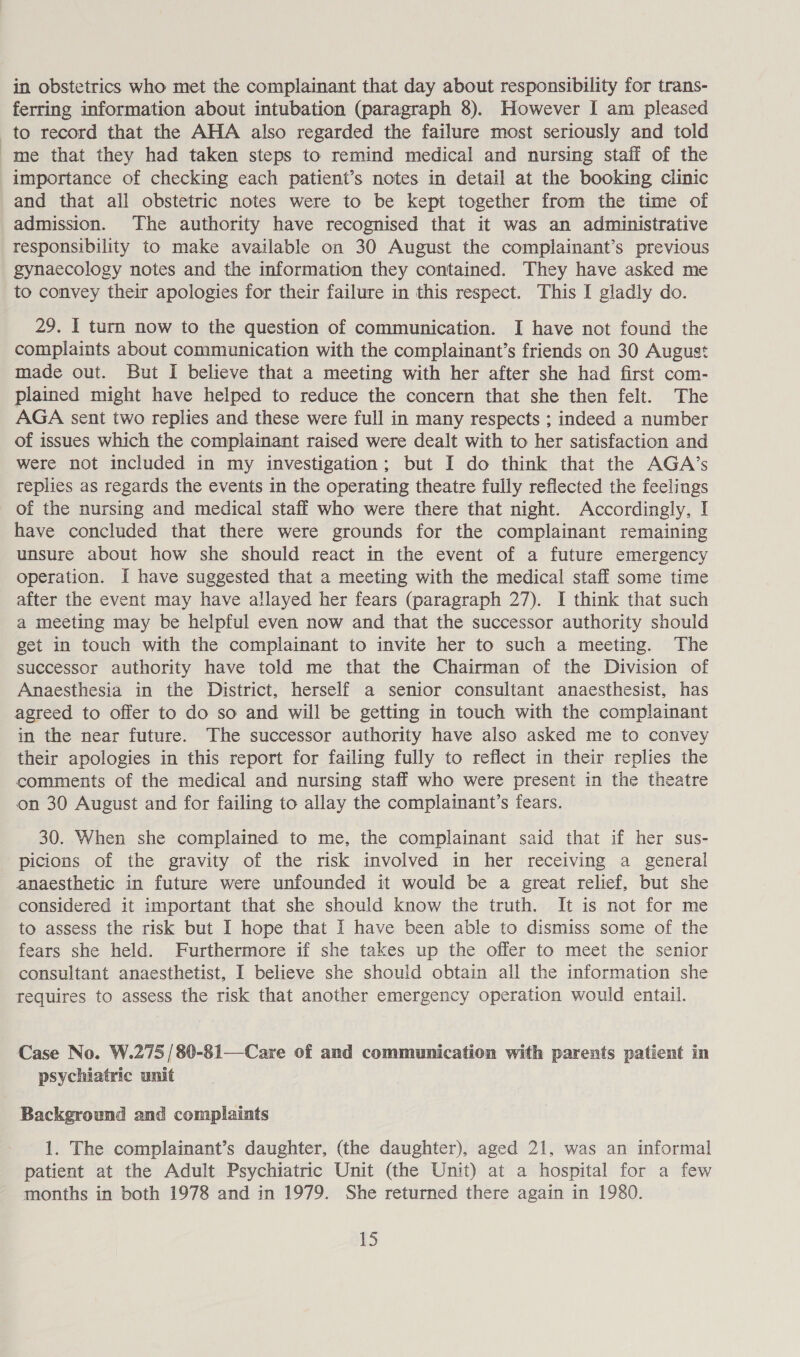 in obstetrics who met the complainant that day about responsibility for trans- ferring information about intubation (paragraph 8). However I am pleased to record that the AHA also regarded the failure most seriously and told me that they had taken steps to remind medical and nursing staff of the importance of checking each patient’s notes in detail at the booking clinic and that all obstetric notes were to be kept together from the time of admission. The authority have recognised that it was an administrative responsibility to make available on 30 August the complainant’s previous gynaecology notes and the information they contained. They have asked me to convey their apologies for their failure in this respect. This I gladly do. 29. I turn now to the question of communication. I have not found the complaints about communication with the complainant’s friends on 30 August made out. But I believe that a meeting with her after she had first com- plained might have helped to reduce the concern that she then felt. The AGA sent two replies and these were full in many respects ; indeed a number of issues which the complainant raised were dealt with to her satisfaction and were not included in my investigation; but I do think that the AGA’s replies as regards the events in the operating theatre fully reflected the feelings of the nursing and medical staff who were there that night. Accordingly, I have concluded that there were grounds for the complainant remaining unsure about how she should react in the event of a future emergency operation. I have suggested that a meeting with the medical staff some time after the event may have allayed her fears (paragraph 27). I think that such a meeting may be helpful even now and that the successor authority should get in touch with the complainant to invite her to such a meeting. The successor authority have told me that the Chairman of the Division of Anaesthesia in the District, herself a senior consultant anaesthesist, has agreed to offer to do so and will be getting in touch with the complainant in the near future. The successor authority have also asked me to convey their apologies in this report for failing fully to reflect in their replies the comments of the medical and nursing staff who were present in the theatre on 30 August and for failing to allay the complainant’s fears. 30. When she complained to me, the complainant said that if her sus- picions of the gravity of the risk involved in her receiving a general anaesthetic in future were unfounded it would be a great relief, but she considered it important that she should know the truth. It is not for me to assess the risk but I hope that I have been able to dismiss some of the fears she held. Furthermore if she takes up the offer to meet the senior consultant anaesthetist, I believe she should obtain all the information she tequires to assess the risk that another emergency operation would entail. Case No. W.275 /80-81—Care of and communication with parents patient in psychiatric unit Background and complaints 1. The complainant’s daughter, (the daughter), aged 21, was an informal patient at the Adult Psychiatric Unit (the Unit) at a hospital for a few months in both 1978 and in 1979. She returned there again in 1980.