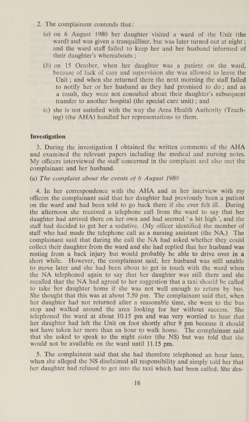 2. The complainant contends that: (a) on 6 August 1980 her daughter visited a ward of the Unit (the ward) and was given a tranquilliser, but was later turned out at night ; and the ward staff failed to keep her and her husband informed of their daughter’s whereabouts ; (b) on 15 October, when her daughter was a patient on the ward, because of lack of care and supervision she was allowed to leave the Unit ; and when she returned there the next morning the staff failed to notify her or her husband as they had promised to do; and as a result, they were not consulted about their daughter’s subsequent transfer to another hospital (the special care unit); and (c) she is not satisfied with the way the Area Health Authority (Teach- ing) (the AHA) handled her representations to them. Investigation 3. During the investigation I obtained the written comments of the AHA and examined the relevant papers including the medical and nursing notes. My officers interviewed the staff concerned in the complaint and also met the complainant and her husband. (a) The complaint about the events of 6 August 1980 4. In her correspondence with the AHA and in her interview with my officers the complainant said that her daughter had previously been a patient on the ward and had been told to go back there if she ever felt ill. During the afternoon she received a telephone call from the ward to say that her daughter had arrived there on her own and had seemed ‘a bit high’, and the staff had decided to get her a sedative. (My officer identified the member of staff who had made the telephone call as a nursing assistant (the NA.) The complainant said that during the call the NA had asked whether they could collect their daughter from the ward and she had replied that her husband was resting from a back injury but would probably be able to drive over in a short while. However, the complainant said, her husband was still unable to move later and she had been about to get in touch with the ward when the NA telephoned again to say that her daughter was still there and she recalled that the NA had agreed to her suggestion that a taxi should be called to take her daughter home if she was not well enough to return by bus. She thought that this was at about 7.50 pm. The complainant said that, when her daughter had not returned after a reasonable time, she went to the bus stop and walked around the area looking for her without success. She telephoned the ward at about 10.15 pm and was very worried to hear that her daughter had left the Unit on foot shortly after 9 pm because it should not have taken her more than an hour to walk home. The complainant said that she asked to speak to the night sister (the NS) but was told that she would not be available on the ward until 11.15 pm. 5. The complainant said that she had therefore telephoned an hour later, when she alleged the NS disclaimed all responsibility and simply told her that her daughter had refused to get into the taxi which had been called. She des-