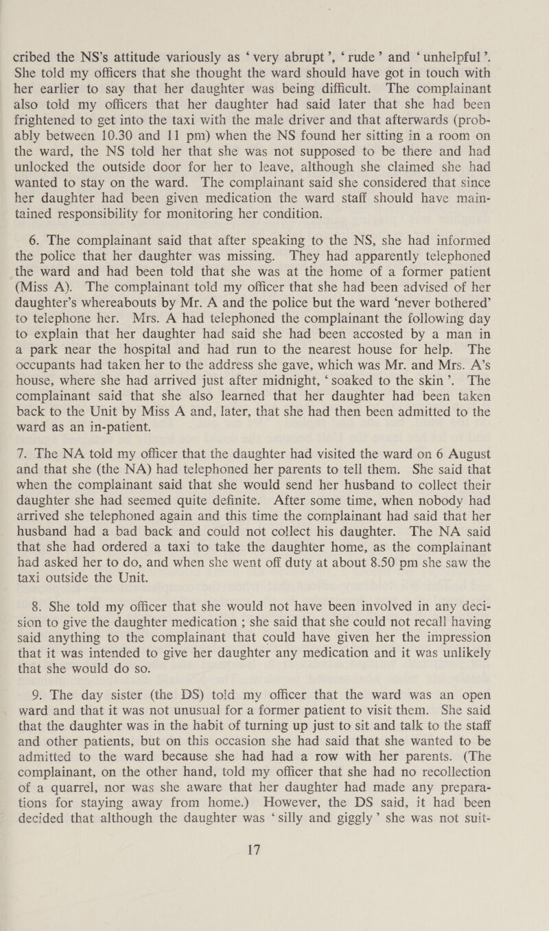 cribed the NS’s attitude variously as ‘very abrupt’, ‘rude’ and ‘unhelpful ’. She told my officers that she thought the ward should have got in touch with her earlier to say that her daughter was being difficult. The complainant also told my officers that her daughter had said later that she had been frightened to get into the taxi with the male driver and that afterwards (prob- ably between 10.30 and 11 pm) when the NS found her sitting in a room on the ward, the NS told her that she was not supposed to be there and had unlocked the outside door for her to leave, although she claimed she had wanted to stay on the ward. The complainant said she considered that since her daughter had been given medication the ward staff should have main- tained responsibility for monitoring her condition. 6. The complainant said that after speaking to the NS, she had informed the police that her daughter was missing. They had apparently telephoned the ward and had been told that she was at the home of a former patient (Miss A). The complainant told my officer that she had been advised of her daughter’s whereabouts by Mr. A and the police but the ward ‘never bothered’ to telephone her. Mrs. A had telephoned the complainant the following day to explain that her daughter had said she had been accosted by a man in a park near the hospital and had run to the nearest house for help. The occupants had taken her to the address she gave, which was Mr. and Mrs. A’s house, where she had arrived just after midnight, ‘soaked to the skin’. The complainant said that she also learned that her daughter had been taken back to the Unit by Miss A and, later, that she had then been admitted to the ward as an in-patient. 7. The NA told my officer that the daughter had visited the ward on 6 August and that she (the NA) had telephoned her parents to tell them. She said that when the complainant said that she would send her husband to collect their daughter she had seemed quite definite. After some time, when nobody had arrived she telephoned again and this time the complainant had said that her husband had a bad back and could not collect his daughter. The NA said that she had ordered a taxi to take the daughter home, as the complainant had asked her to do, and when she went off duty at about 8.50 pm she saw the taxi outside the Unit. 8. She told my officer that she would not have been involved in any deci- sion to give the daughter medication ; she said that she could not recall having said anything to the complainant that could have given her the impression that it was intended to give her daughter any medication and it was unlikely that she would do so. 9. The day sister (the DS) told my officer that the ward was an open ward and that it was not unusual for a former patient to visit them. She said that the daughter was in the habit of turning up just to sit and talk to the staff and other patients, but on this occasion she had said that she wanted to be admitted to the ward because she had had a row with her parents. (The complainant, on the other hand, told my officer that she had no recollection of a quarrel, nor was she aware that her daughter had made any prepara- tions for staying away from home.) However, the DS said, it had been decided that although the daughter was ‘silly and giggly’ she was not suit- V7