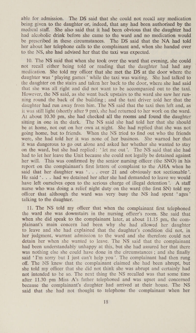 able for admission. The DS said that she could not recall any medication being given to the daughter or, indeed, that any had been authorised by the medical staff. She also said that it had been obvious that the daughter had had alcoholic drink before she came to the ward and no medication would be prescribed in these circumstances. The DS said that the NA had told her about her telephone calls to the complainant and, when she handed over to the NS, she had advised her that the taxi was expected. 10. The NS said that when she took over the ward that evening, she could not recall either being told or reading that the daughter had had any medication. She told my officer that she met the DS at the door where the daughter was ‘ playing games’ while the taxi was waiting. She had talked to the daughter on the stairs and taken her back to the door, where she had said that she was all right and did not want to be accompanied out to the taxi. However, the NS said, as she went back upstairs to the ward she saw her run- ning round the back of the building; and the taxi driver told her that the daughter had run away from him. The NS said that the taxi then left and, as it was still light (shortly after 9 pm), she had returned to her work on the ward. At about 10.30 pm, she had checked all the rooms and found the daughter sitting in one in the dark. The NS said she had told her that she should be at home, not out on her own at night. She had replied that she was not going home, but to friends. When the NS tried to find out who the friends were, she had told her it was none of her business. She warned her that it was dangerous to go out alone and asked her whether she wanted to stay on the ward, but she had replied: ‘let me out’. The NS said that she had had to let her leave the Unit because she could not legally be detained against her will. This was confirmed by the senior nursing officer (the SNO) in his report on the complainant’s first letters of complaint to the AHA when he said that her daughter was ‘ . over 21 and obviously not sectionable’. He said ‘. . . had we detained her after she had demanded to leave we would have left ourselves open to the serious charge of illegal detention’. A staff nurse who was doing a relief night duty on the ward (the first SN) told my officer that although the ward was very busy the NS had spent ‘ages’ talking to the daughter. 11. The NS told my officer that when the complainant first telephoned the ward she was downstairs in the nursing officer’s room. She said that when she did speak to the complainant later, at about 11.15 pm, the com- plainant’s main concern had been why she had allowed her daughter to leave and she had explained that the daughter’s condition did not, in her judgment, warrant admission to the ward and she therefore could not detain her when she wanted to leave. The NS said that the complainant had been understandably unhappy at this, but she had assured her that there was nothing else she could have done in the circumstances ; and she finally said ‘I’m sorry but I just can’t help you’. The complainant had then rung off. The NS knew that the complainant claimed she had been abrupt, but she told my officer that she did not think she was abrupt and certainly had not intended to be so. The next thing the NS recalled was that some time after 11.30 pm Miss A’s father telephoned and was upset and concerned because the complainant’s daughter had arrived at their house. The NS said that she had not thought to telephone the complainant when her