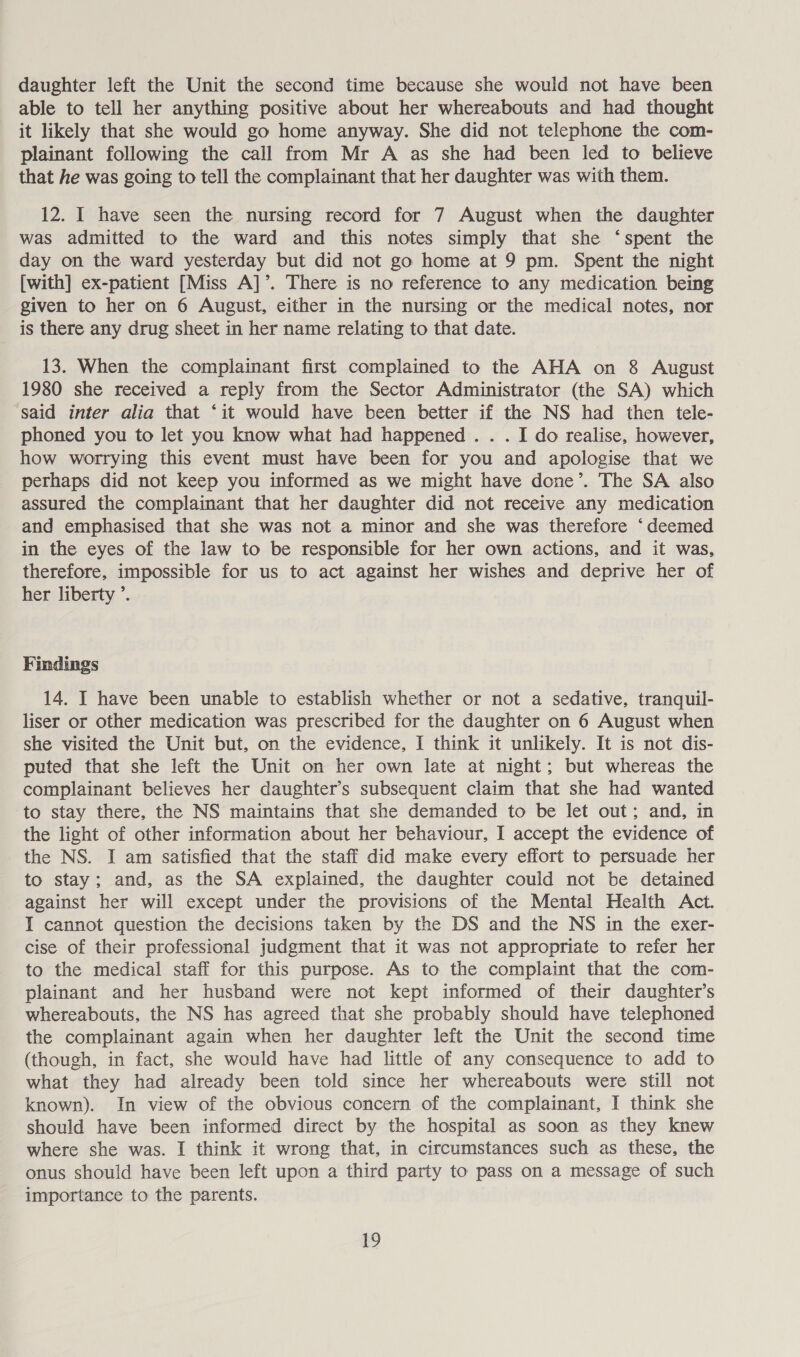 daughter left the Unit the second time because she would not have been able to tell her anything positive about her whereabouts and had thought it likely that she would go home anyway. She did not telephone the com- plainant following the call from Mr A as she had been led to believe that he was going to tell the complainant that her daughter was with them. 12. I have seen the nursing record for 7 August when the daughter was admitted to the ward and this notes simply that she ‘spent the day on the ward yesterday but did not go home at 9 pm. Spent the night [with] ex-patient [Miss A]’. There is no reference to any medication being given to her on 6 August, either in the nursing or the medical notes, nor is there any drug sheet in her name relating to that date. 13. When the complainant first complained to the AHA on 8 August 1980 she received a reply from the Sector Administrator (the SA) which said inter alia that ‘it would have been better if the NS had then tele- phoned you to let you know what had happened. . . I do realise, however, how worrying this event must have been for you and apologise that we perhaps did not keep you informed as we might have done’. The SA also assured the complainant that her daughter did not receive any medication and emphasised that she was not a minor and she was therefore ‘deemed in the eyes of the law to be responsible for her own actions, and it was, therefore, impossible for us to act against her wishes and deprive her of her liberty ’. Findings 14. I have been unable to establish whether or not a sedative, tranquil- liser or other medication was prescribed for the daughter on 6 August when she visited the Unit but, on the evidence, I think it unlikely. It is not dis- puted that she left the Unit on her own late at night; but whereas the complainant believes her daughter’s subsequent claim that she had wanted to stay there, the NS maintains that she demanded to be let out; and, in the light of other information about her behaviour, I accept the evidence of the NS. I am satisfied that the staff did make every effort to persuade her to stay; and, as the SA explained, the daughter could not be detained against her will except under the provisions of the Mental Health Act. I cannot question the decisions taken by the DS and the NS in the exer- cise of their professional judgment that it was not appropriate to refer her to the medical staff for this purpose. As to the complaint that the com- plainant and her husband were not kept informed of their daughter’s whereabouts, the NS has agreed that she probably should have telephoned the complainant again when her daughter left the Unit the second time (though, in fact, she would have had little of any consequence to add to what they had already been told since her whereabouts were still not known). In view of the obvious concern of the complainant, I think she should have been informed direct by the hospital as soon as they knew where she was. I think it wrong that, in circumstances such as these, the onus should have been left upon a third party to pass on a message of such importance to the parents. Lo