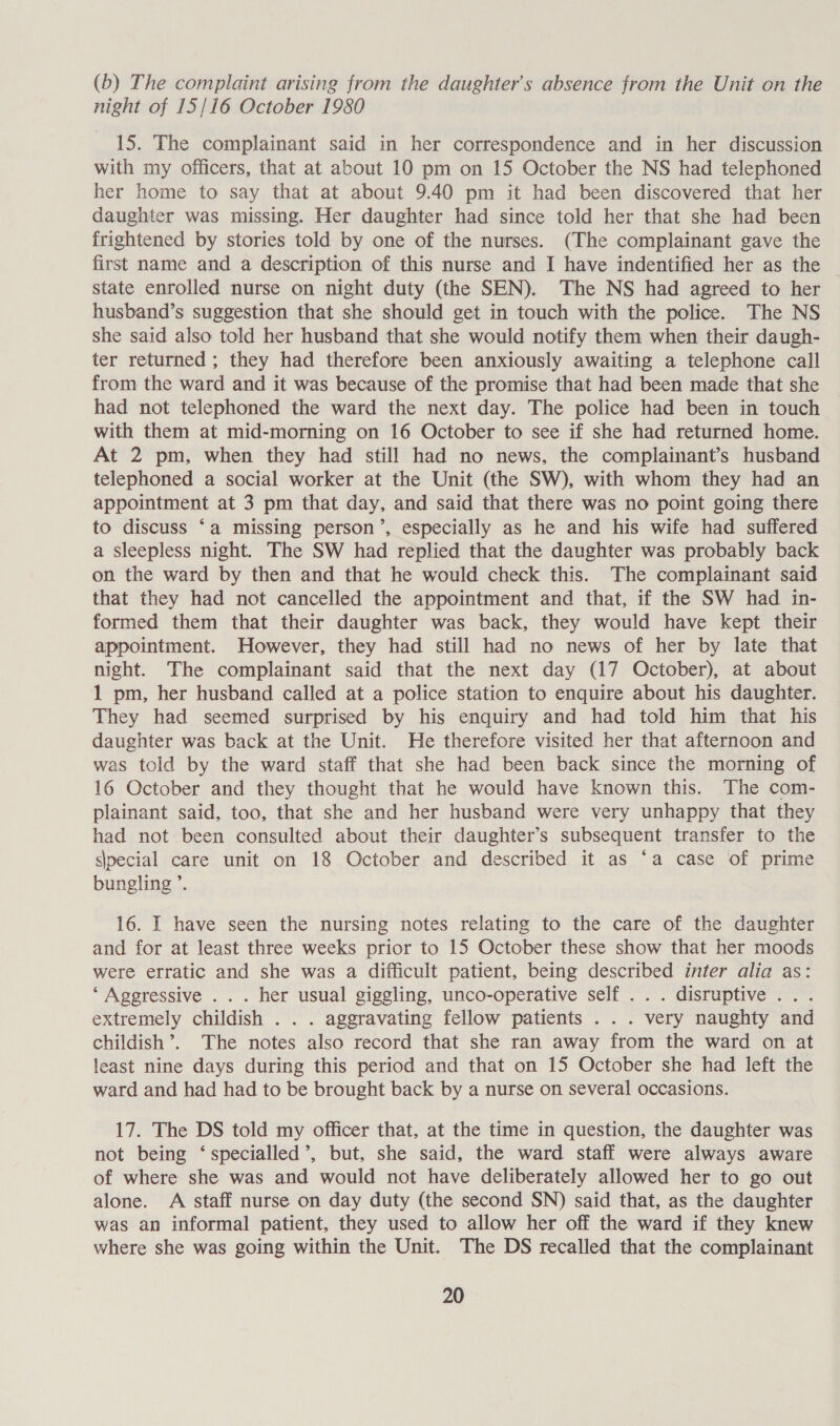 (b) The complaint arising from the daughter's absence from the Unit on the night of 15/16 October 1980 15. The complainant said in her correspondence and in her discussion with my officers, that at about 10 pm on 15 October the NS had telephoned her home to say that at about 9.40 pm it had been discovered that her daughter was missing. Her daughter had since told her that she had been frightened by stories told by one of the nurses. (The complainant gave the first name and a description of this nurse and I have indentified her as the state enrolled nurse on night duty (the SEN). The NS had agreed to her husband’s suggestion that she should get in touch with the police. The NS she said also told her husband that she would notify them when their daugh- ter returned; they had therefore been anxiously awaiting a telephone call from the ward and it was because of the promise that had been made that she had not telephoned the ward the next day. The police had been in touch with them at mid-morning on 16 October to see if she had returned home. At 2 pm, when they had still had no news, the complainant’s husband telephoned a social worker at the Unit (the SW), with whom they had an appointment at 3 pm that day, and said that there was no point going there to discuss ‘a missing person’, especially as he and his wife had suffered a sleepless night. The SW had replied that the daughter was probably back on the ward by then and that he would check this. The complainant said that they had not cancelled the appointment and that, if the SW had in- formed them that their daughter was back, they would have kept their appointment. However, they had still had no news of her by late that night. The complainant said that the next day (17 October), at about 1 pm, her husband called at a police station to enquire about his daughter. They had seemed surprised by his enquiry and had told him that his daughter was back at the Unit. He therefore visited her that afternoon and was told by the ward staff that she had been back since the morning of 16 October and they thought that he would have known this. The com- plainant said, too, that she and her husband were very unhappy that they had not been consulted about their daughter’s subsequent transfer to the slpecial care unit on 18 October and described it as ‘a case of prime bungling ’. 16. I have seen the nursing notes relating to the care of the daughter and for at least three weeks prior to 15 October these show that her moods were erratic and she was a difficult patient, being described inter alia as: ‘Aggressive ... her usual giggling, unco-operative self . . . disruptive . extremely childish . . . aggravating fellow patients . . . very naughty and childish’. The notes also record that she ran away from the ward on at least nine days during this period and that on 15 October she had left the ward and had had to be brought back by a nurse on several occasions. 17. The DS told my officer that, at the time in question, the daughter was not being ‘specialled’, but, she said, the ward staff were always aware of where she was and would not have deliberately allowed her to go out alone. A staff nurse on day duty (the second SN) said that, as the daughter was an informal patient, they used to allow her off the ward if they knew where she was going within the Unit. The DS recalled that the complainant