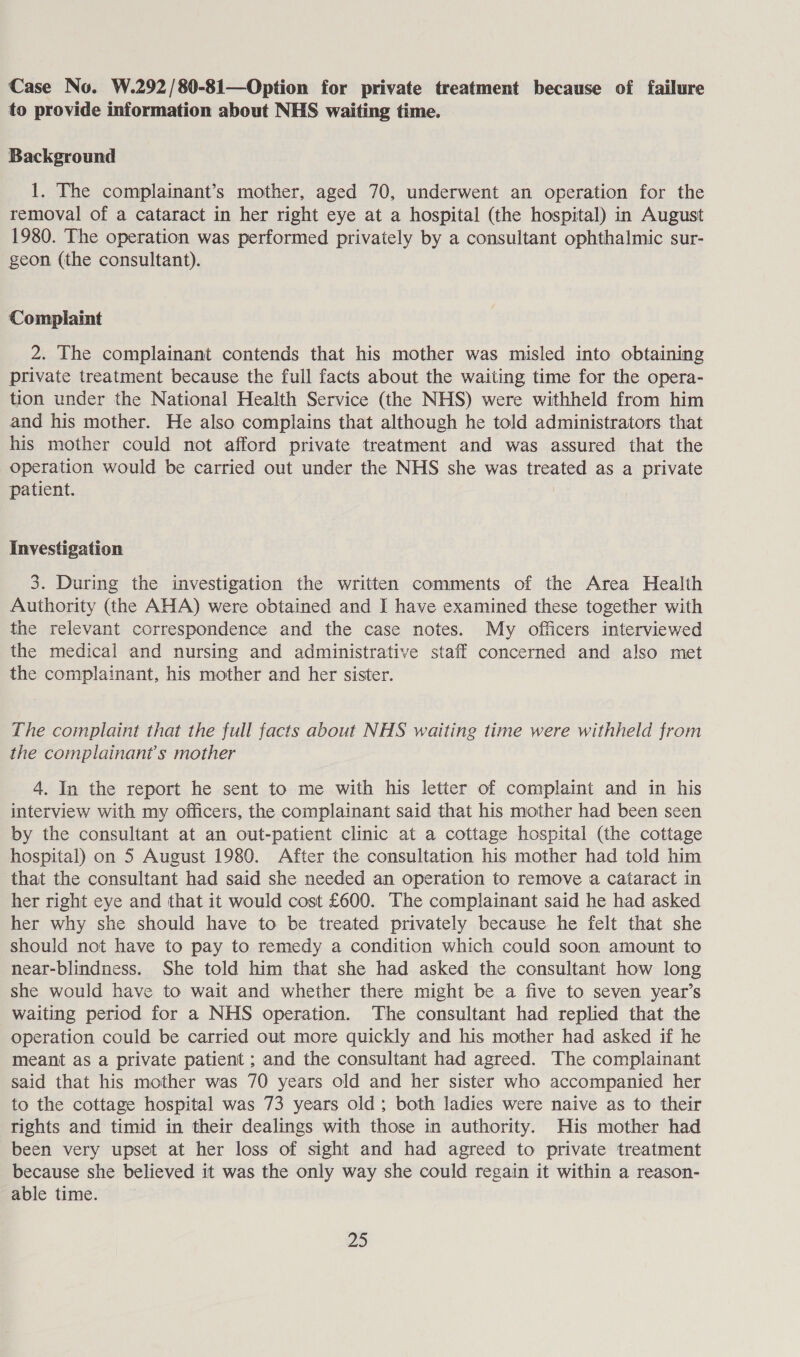 Case No. W.292/80-81—Option for private treatment because of failure to provide information about NHS waiting time. Background 1. The complainant’s mother, aged 70, underwent an operation for the removal of a cataract in her right eye at a hospital (the hospital) in August 1980. The operation was performed privately by a consultant ophthalmic sur- geon (the consultant). Complaint 2. The complainant contends that his mother was misled into obtaining private treatment because the full facts about the waiting time for the opera- tion under the National Health Service (the NHS) were withheld from him and his mother. He also complains that although he told administrators that his mother could not afford private treatment and was assured that the operation would be carried out under the NHS she was treated as a private patient. | Investigation 3. During the investigation the written comments of the Area Health Authority (the AHA) were obtained and I have examined these together with the relevant correspondence and the case notes. My officers interviewed the medical and nursing and administrative staff concerned and also met the complainant, his mother and her sister. The complaint that the full facts about NHS waiting time were withheld from the complainant's mother 4. In the report he sent to me with his letter of complaint and in his interview with my officers, the complainant said that his mother had been seen by the consultant at an out-patient clinic at a cottage hospital (the cottage hospital) on 5 August 1980. After the consultation his mother had told him that the consultant had said she needed an operation to remove a cataract in her right eye and that it would cost £600. The complainant said he had asked her why she should have to be treated privately because he felt that she should not have to pay to remedy a condition which could soon amount to near-blindness. She told him that she had asked the consultant how long she would have to wait and whether there might be a five to seven year’s waiting period for a NHS operation. The consultant had replied that the operation could be carried out more quickly and his mother had asked if he meant as a private patient ; and the consultant had agreed. The complainant said that his mother was 70 years old and her sister who accompanied her to the cottage hospital was 73 years old; both ladies were naive as to their rights and timid in their dealings with those in authority. His mother had been very upset at her loss of sight and had agreed to private treatment because she believed it was the only way she could regain it within a reason- able time.