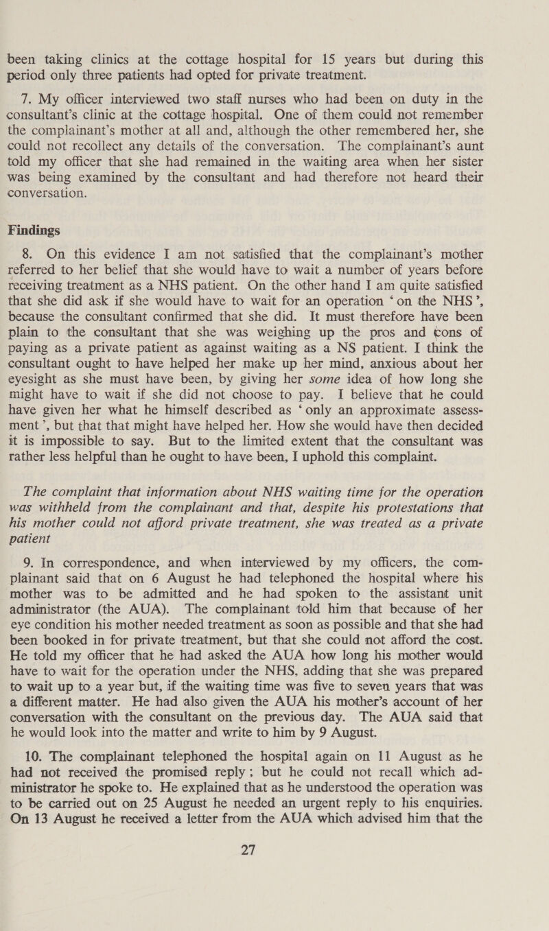 been taking clinics at the cottage hospital for 15 years but during this period only three patients had opted for private treatment. 7. My officer interviewed two staff nurses who had been on duty in the consultant’s clinic at the cottage hospital, One of them could not remember the complainant’s mother at all and, although the other remembered her, she could not recollect any details of the conversation. The complainant’s aunt told my officer that she had remained in the waiting area when her sister was being examined by the consultant and had therefore not heard their conversation. Findings 8. On this evidence I am not satisfied that the complainant’s mother referred to her belief that she would have to wait a number of years before receiving treatment as a NHS patient. On the other hand I am quite satisfied that she did ask if she would have to wait for an operation ‘on the NHS’, because the consultant confirmed that she did. It must therefore have been plain to the consultant that she was weighing up the pros and tons of paying as a private patient as against waiting as a NS patient. I think the consultant ought to have helped her make up her mind, anxious about her eyesight as she must have been, by giving her some idea of how long she might have to wait if she did not choose to pay. I believe that he could have given her what he himself described as ‘only an approximate assess- ment ’, but that that might have helped her. How she would have then decided it is impossible to say. But to the limited extent that the consultant was rather less helpful than he ought to have been, I uphold this complaint. The complaint that information about NHS waiting time for the operation was withheld from the complainant and that, despite his protestations that his mother could not afford private treatment, she was treated as a private patient 9. In correspondence, and when interviewed by my officers, the com- plainant said that on 6 August he had telephoned the hospital where his mother was to be admitted and he had spoken to the assistant unit administrator (the AUA). The complainant told him that because of her eye condition his mother needed treatment as soon as possible and that she had been booked in for private treatment, but that she could not afford the cost. He told my officer that he had asked the AUA how long his mother would have to wait for the operation under the NHS, adding that she was prepared to wait up to a year but, if the waiting time was five to seven years that was a different matter. He had also given the AUA his mother’s account of her conversation with the consultant on the previous day. The AUA said that he would look into the matter and write to him by 9 August. 10. The complainant telephoned the hospital again on 11 August as he had not received the promised reply; but he could not recall which ad- ministrator he spoke to. He explained that as he understood the operation was to be carried out on 25 August he needed an urgent reply to his enquiries. On 13 August he received a letter from the AUA which advised him that the