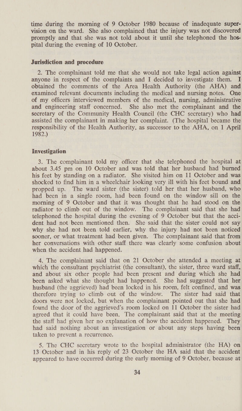 time during the morning of 9 October 1980 because of inadequate super- vision on the ward. She also complained that the injury was not discovered promptly and that she was not told about it until she telephoned the hos- pital during the evening of 10 October. Jurisdiction and procedure 2. The complainant told me that she would not take legal action against anyone in respect of the complaints and I decided to investigate them. I obtained the comments of the Area Health Authority (the AHA) and examined relevant documents including the medical and nursing notes. One of my officers interviewed members of the medical, nursing, administrative and engineering staff concerned. She also met the complainant and the secretary of the Community Health Council (the CHC secretary) who had assisted the complainant in making her complaint. (The hospital became the responsibility of the Health Authority, as successor to the AHA, on 1 April 1982.) Investigation 3. The complainant told my officer that she telephoned the hospital at about 3.45 pm on 10 October and was told that her husband had burned his feet by standing on a radiator. She visited him on 11 October and was shocked to find him in a wheelchair looking very ill with his feet bound and propped up. The ward sister (the sister) told her that her husband, who had been in a single room, had been found on the window sill on the morning of 9 October and that it was thought that he had stood on the radiator to climb out of the window. The complainant said that she had telephoned the hospital during the evening of 9 October but that the acci- dent had not been mentioned then. She said that the sister could not say why she had not been told earlier, why the injury had not been noticed sooner, or what treatment had been given. The complainant said that from her conversations with other staff there was clearly some confusion about when the accident had happened. 4. The complainant said that on 21 October she attended a meeting at which the consultant psychiatrist (the consultant), the sister, three ward staff, and about six other people had been present and during which she had been asked what she thought had happened. She had suggested that her husband (the aggrieved) had been locked in his room, felt confined, and was therefore trying to climb out of the window. The sister had said that doors were not locked, but when the complainant pointed out that she had found the door of the aggrieved’s room locked on 11 October the sister had agreed that it could have been. The complainant said that at the meeting the staff had given her no explanation of how the accident happened. They had said nothing about an investigation or about any steps having been taken to prevent a recurrence. 5. The CHC secretary wrote to the hospital administrator (the HA) on 13 October and in his reply of 23 October the HA said that the accident appeared to have occurred during the early morning of 9 October, because at