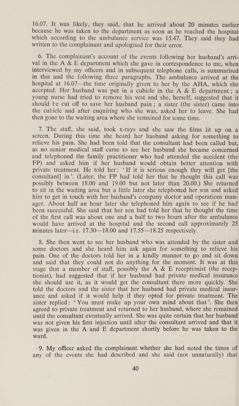 16.07. It was likely, they said, that he arrived about 20 minutes earlier because he was taken to the department as soon as he reached the hospital which according to the ambulance service was 15.47. They said they had written to the complainant and apologised for their error. 6. The complainant’s account of the events following her husband’s arri- val in the A &amp; E department which she gave in correspondence to me, when interviewed by my officers and in subsequent telephone calls, is summarised in this and the following three paragraphs. The ambulance arrived at the hospital at 16.07—the time originally given to her by the AHA, which she accepted. Her husband was put in a cubicle in the A &amp; E department; a young nurse had tried to remove his vest and she, herself, suggested that it should te cut off to save her husband pain; a sister (the sister) came into the cubicle and after enquiring who she was, asked her to leave. She had then gone to the waiting area where she remained for some time. 7. The staff, she said, took x-rays and she saw the films lit up on a screen. During this time she heard her husband asking for something to relieve his pain. She had been told that the consultant had been called but, as no senior medical staff came to see her husband she became concerned and telephoned the family practitioner who had attended the accident (the FP) and asked him if her husband would obtain better attention with private treatment. He told her: ‘If it is serious enough they will get [the consultant] in’. (Later, the FP had told her that he thought this call was possibly between 18.00 and 19.00 but not later than 20.00.) She returned to sit in the waiting area but a little later she telephoned her son and asked him to get in touch with her husband’s company doctor and operations man- ager. About half an hour later she telephoned him again to see if he had been successful. She said that her son had told her that he thought the time of the first call was about one and a half to two hours after the ambulance would have arrived at the hospital and the second call approximately 25 minutes later—i.e. 17.30—18.00 and 17.55—18.25 respectively. 8. She then went to see her husband who was attended by the sister and some doctors and she heard him ask again for something to relieve his pain. One of the doctors told her in a kindly manner to go and sit down and said that they could not do anything for the moment. It was at this stage that a member of staff, possibly the A &amp; E receptionist (the recep- tionist), had suggested that if her husband had private medical insurance she should use it, as it would get the consultant there more quickly. She told the doctors and the sister that her husband had private medical insur- ance and asked if it would help if they opted for private treatment. The sister replied: ‘You must make up your own mind about that’. She then agreed to private treatment and returned to her husband, where she remained until the consultant eventually arrived. She was quite certain that her husband was not given his first injection until after the consultant arrived and that it was given in the A and E department shortly before he was taken to the ward. 9. My officer asked the complainant whether she had noted the times of any of the events she had described and she said (not unnaturally) that