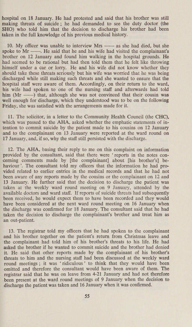 hospital on 18 January. He had protested and said that his brother was still making threats of suicide ; he had demanded to see the duty doctor (the SHO) who told him that the decision to discharge his brother had been taken in the full knowledge of his previous medical history. 10. My officer was unable to interview Mrs —— as she had died, but she spoke to Mr ——. He said that he and his wife had visited the complainant’s brother on 12 January and found him walking in the hospital grounds. He had seemed to be rational but had then told them that he felt like throwing himself under a car or lorry. He and his wife did not know whether they should take these threats seriously but his wife was worried that he was being discharged while still making such threats and she wanted to ensure that the hospital staff were aware of them. Accordingly, on their return to the ward, his wife had spoken to one of the nursing staff and afterwards had told him (Mr ——) that, although she was not convinced that their cousin was well enough for discharge, which they understood was to be on the following Friday, she was satisfied with the arrangements made for it. 11. The solicitor, in a letter to the Community Health Council (the CHC), which was passed to the AHA, asked whether the emphatic statements of in- tention to commit suicide by the patient made to his cousins on 12 January and to the complainant on 13 January were reported at the ward round on 17 January, and, if so, why the staff still persisted with the discharge. 12. The AHA, basing their reply to me on this complaint on information provided by the consultant, said that there were ‘reports in the notes con- cerning comments made by [the complainant] about [his brother’s] be- haviour ’. The consultant told my officers that the information he had pro- vided related to earlier entries in the medical records and that he had not been aware of any reports made by the cousins or the complainant on 12 and 13 January. He further said that the decision to discharge the patient was taken at the weekly ward round meeting on 9 January, attended by the available doctors and ward staff. If reports of suicide threats had subsequently been received, he would expect them to have been recorded and they would have been considered at the next ward round meeting on 16 January when the discharge was confirmed for 18 January. The consultant said that he had taken the decision to discharge the complainant’s brother and treat him as an out-patient. 13. The registrar told my officers that he had spoken to the complainant and his brother together on the patient’s return from Christmas leave and the complainant had told him of his brother’s threats to his life. He had asked the brother if he wanted to commit suicide and the brother had denied it. He said that other reports made by the complainant of his brother’s threats to him and the nursing staff had been discussed at the weekly ward round meetings; it was ‘ridiculous’ to think that they would have been omitted and therefore the consultant would have been aware of them. The registrar said that he was on leave from 4-21 January and had not therefore been present at the ward round meetings of 9 January when the decision to discharge the patient was taken and 16 January when it was confirmed.
