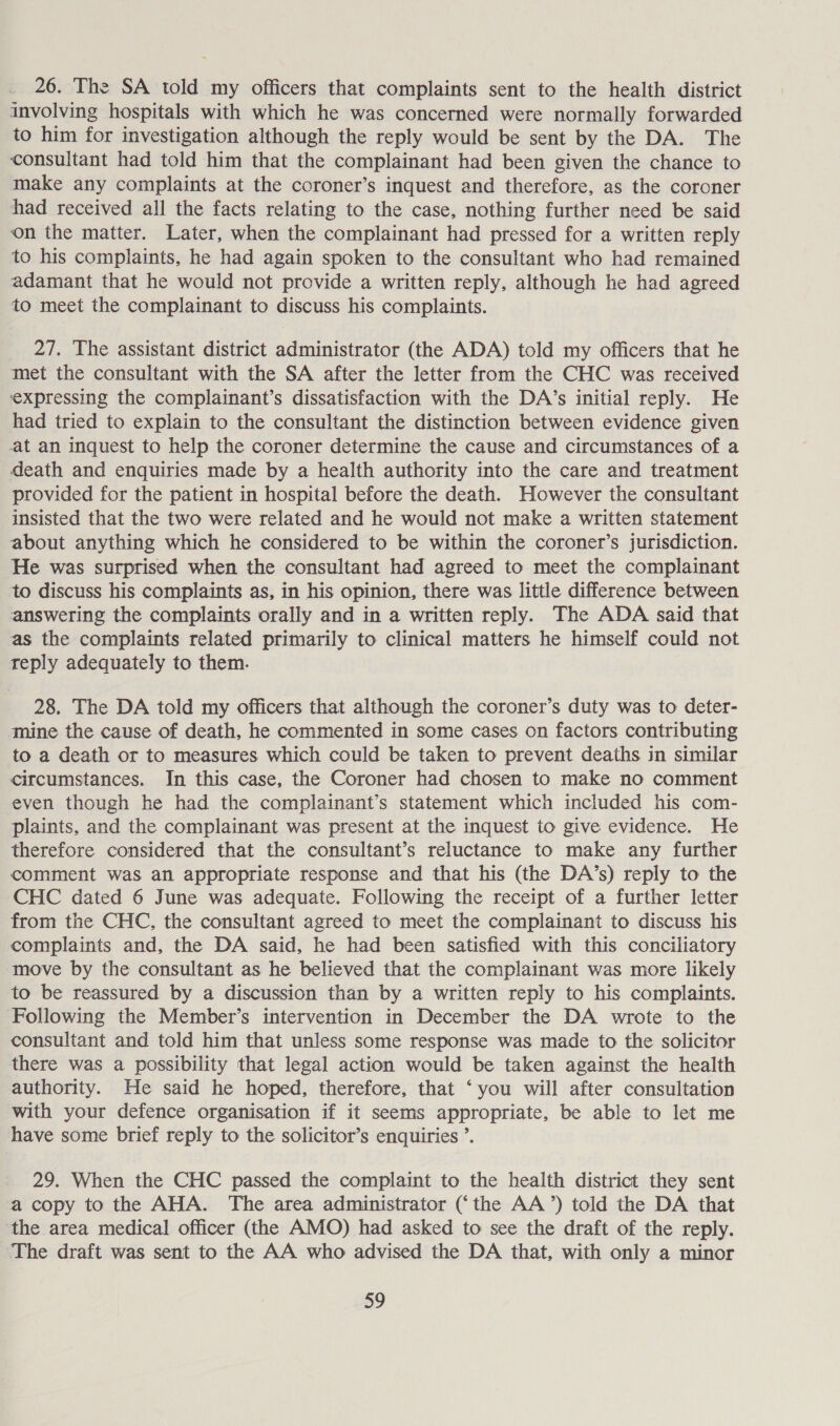 26. The SA told my officers that complaints sent to the health district involving hospitals with which he was concerned were normally forwarded to him for investigation although the reply would be sent by the DA. The consultant had told him that the complainant had been given the chance to make any complaints at the coroner’s inquest and therefore, as the coroner had received all the facts relating to the case, nothing further need be said on the matter. Later, when the complainant had pressed for a written reply to his complaints, he had again spoken to the consultant who had remained adamant that he would not provide a written reply, although he had agreed to meet the complainant to discuss his complaints. 27. The assistant district administrator (the ADA) told my officers that he met the consultant with the SA after the letter from the CHC was received expressing the complainant’s dissatisfaction with the DA’s initial reply. He had tried to explain to the consultant the distinction between evidence given at an inquest to help the coroner determine the cause and circumstances of a death and enquiries made by a health authority into the care and treatment provided for the patient in hospital before the death. However the consultant insisted that the two were related and he would not make a written statement about anything which he considered to be within the coroner’s jurisdiction. He was surprised when the consultant had agreed to meet the complainant to discuss his complaints as, in his opinion, there was little difference between answering the complaints orally and in a written reply. The ADA said that as the complaints related primarily to clinical matters he himself could not teply adequately to them. 28. The DA told my officers that although the coroner’s duty was to deter- mine the cause of death, he commented in some cases on factors contributing to a death or to measures which could be taken to prevent deaths in similar circumstances. In this case, the Coroner had chosen to make no comment even though he had the complainant’s statement which included his com- plaints, and the complainant was present at the inquest to give evidence. He therefore considered that the consultant’s reluctance to make any further comment was an appropriate response and that his (the DA’s) reply to the CHC dated 6 June was adequate. Following the receipt of a further letter from the CHC, the consultant agreed to meet the complainant to discuss his complaints and, the DA said, he had been satisfied with this conciliatory move by the consultant as he believed that the complainant was more likely to be reassured by a discussion than by a written reply to his complaints. Following the Member’s intervention in December the DA wrote to the consultant and told him that unless some response was made to the solicitor there was a possibility that legal action would be taken against the health authority. He said he hoped, therefore, that ‘you will after consultation with your defence organisation if it seems appropriate, be able to let me have some brief reply to the solicitor’s enquiries ’. 29. When the CHC passed the complaint to the health district they sent a copy to the AHA. The area administrator (‘the AA’) told the DA that the area medical officer (the AMO) had asked to see the draft of the reply. The draft was sent to the AA who advised the DA that, with only a minor