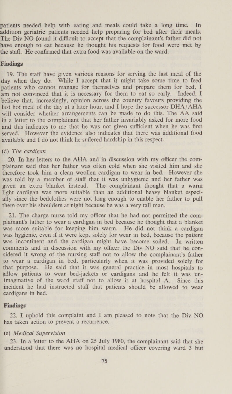 patients needed help with eating and meals could take a long time. In addition geriatric patients needed help preparing for bed after their meals. The Div NO found it difficult to accept that the complainant’s father did not have enough to eat because he thought his requests for food were met by the staff. He confirmed that extra food was available on the ward. Findings 19. The staff have given various reasons for serving the last meal of the day when they do. While I accept that it might take some time to feed patients who cannot manage for themselves and prepare them for bed, I am not convinced that it is necessary for them to eat so early. Indeed, I believe that, increasingly, opinion across the country favours providing the last hot meal of the day at a later hour, and I hope the successor DHA/AHA will consider whether arrangements can be made to do this. The AA said in a letter to the complainant that her father invariably asked for more food and this indicates to me that he was not given sufficient when he was first served. However the evidence also indicates that there was additional food available and I do not think he suffered hardship in this respect. (d) The cardigan 20. In her letters to the AHA and in discussion with my officer the com- plainant said that her father was often cold when she visited him and she therefore took him a clean woollen cardigan to wear in bed. However she was told by a member of staff that it was unhygienic and her father was given an extra blanket instead. The complainant thought that a warm light cardigan was more suitable than an additional heavy blanket especi- ally since the bedclothes were not long enough to enable her father to pull them over his shoulders at night because he was a very tall man. 21. The charge nurse told my officer that he had not permitted the com- _plainant’s father to wear a cardigan in bed because he thought that a blanket was more suitable for keeping him warm. He did not think a cardigan was hygienic, even if it were kept solely for wear in bed, because the patient was incontinent and the cardigan might have become soiled. In written comments and in discussion with my officer the Div NO said that he con- sidered it wrong of the nursing staff not to allow the complainant’s father to wear a cardigan in bed, particularly when it was provided solely for that purpose. He said that it was general practice in most hospitals to allow patients to wear bed-jackets or cardigans and he felt it was un- imaginative of the ward staff not to allow it at hospital A. Since this incident he had instructed staff that patients should be allowed to wear cardigans in bed. Findings 22. I uphold this complaint and I am pleased to note that the Div NO has taken action to prevent a recurreice. (e) Medical Supervision 23. In a letter to the AHA on 25 July 1980, the complainant said that she understood that there was no hospital medical officer covering ward 3 but