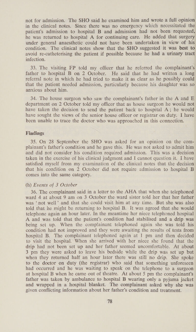 not for admission. The SHO said he examined him and wrote a full opinion in the clinical notes. Since there was no emergency which necessitated the patient’s admission to hospital B and admission had not been requested, he was returned to hospital A for continuing care. He added that surgery under general anaesthetic could not have been undertaken in view of his condition. The clinical notes show that the SHO suggested it was best to avoid re-catheterising the patient if possible because he had a urinary tract infection. 33. The visiting FP told my officer that he referred the complainant’s father to hospital B on 2 October. He said that he had written a long referral note in which he had tried to make it as clear as he possibly could that the patient needed admission, particularly because his daughter was so anxious about him. 34. The house surgeon who saw the complainant’s father in the A and E department on 2 October told my officer that as house surgeon he would not have taken the decision to send the patient back to hospital A; he would have sought the views of the senior house officer or registrar on duty. I have been unable to trace the doctor who was approached in this connection. Findings 35. On 28 September the SHO was asked for an opinion on the com- plainant’s father’s condition and he gave this. He was not asked to admit him and did not consider his condition required admission. This was a decision taken in the exercise of his clinical judgment and I cannot question it. I have satisfied myself from my examination of the clinical notes that the decision that his condition on 2 October did not require admission to hospital B comes into the same category. (h) Events of 3 October 36. The complainant said in a letter to the AHA that when she telephoned ward 4 at about 9 am on 3 October the ward sister told her that her father was ‘not well’ and that she could visit him at any time. But she was also told that he might be returning to hospital B. It was agreed that she would telephone again an hour later. In the meantime her niece telephoned hospital A and was told that the patient’s condition had stabilised and a drip was being set up. When the complainant telephoned again she was told his condition had not improved. and they were awaiting the results of tests from hospital B. The complainant telephoned again at 1 pm and then decided to visit the hospital. When she arrived with her niece she found that the drip had not been set up and her father seemed uncomfortable. At about 3 pm they were asked to leave his bedside while the drip was set up but when they returned half an hour later there was still no drip. She spoke to the doctor on duty (the registrar) who said that something unforeseen had occurred and he was waiting to speak on the telephone to a surgeon at hospital B when he came out of theatre. At about 5 pm the complainant’s father was taken by ambulance to hospital B wearing only a pyjama jacket and wrapped in a hospital blanket. The complainant asked why she was given conflicting information about her father’s condition and treatment.